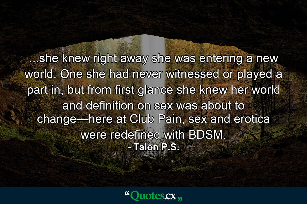 ...she knew right away she was entering a new world. One she had never witnessed or played a part in, but from first glance she knew her world and definition on sex was about to change—here at Club Pain, sex and erotica were redefined with BDSM. - Quote by Talon P.S.