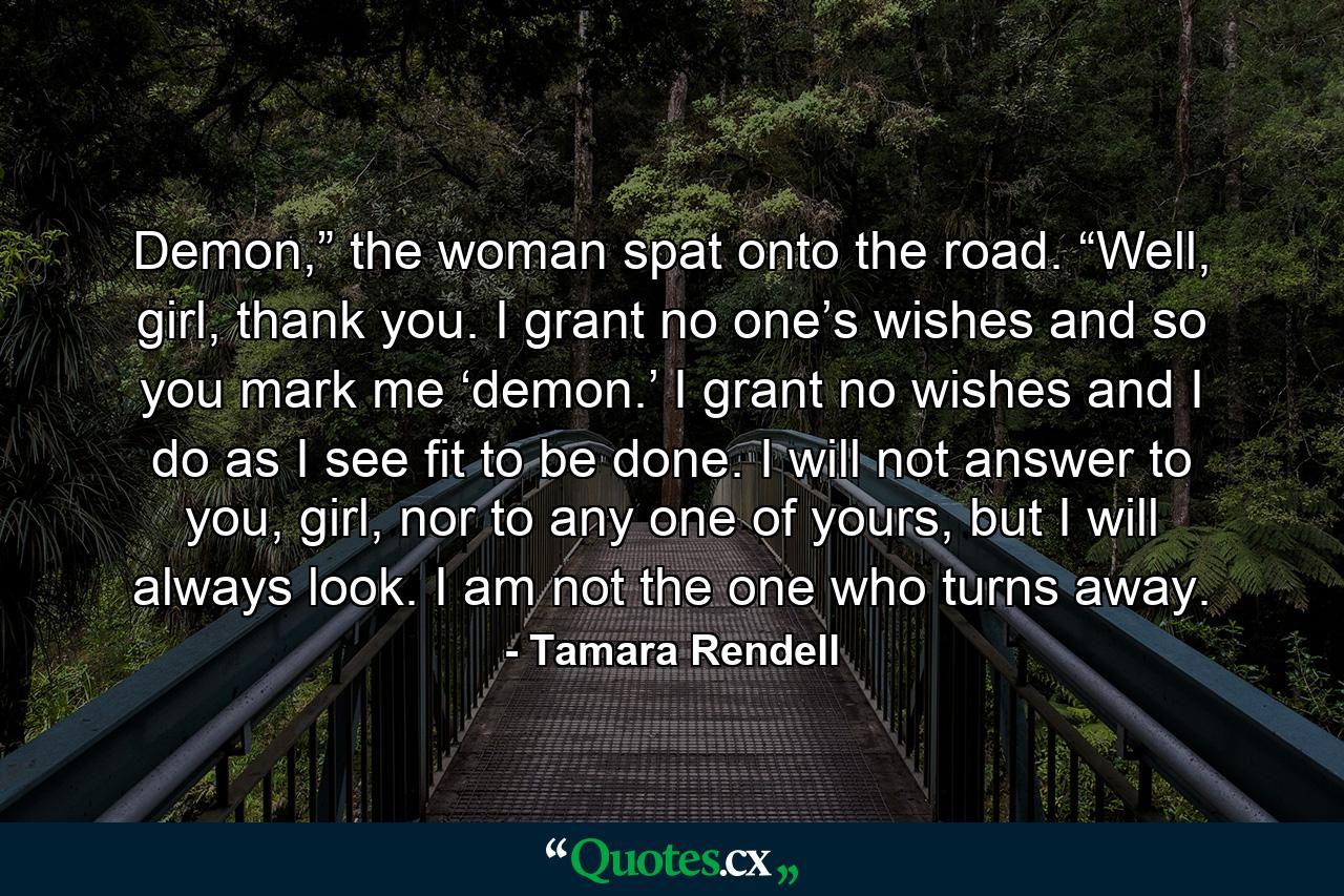 Demon,” the woman spat onto the road. “Well, girl, thank you. I grant no one’s wishes and so you mark me ‘demon.’ I grant no wishes and I do as I see fit to be done. I will not answer to you, girl, nor to any one of yours, but I will always look. I am not the one who turns away. - Quote by Tamara Rendell