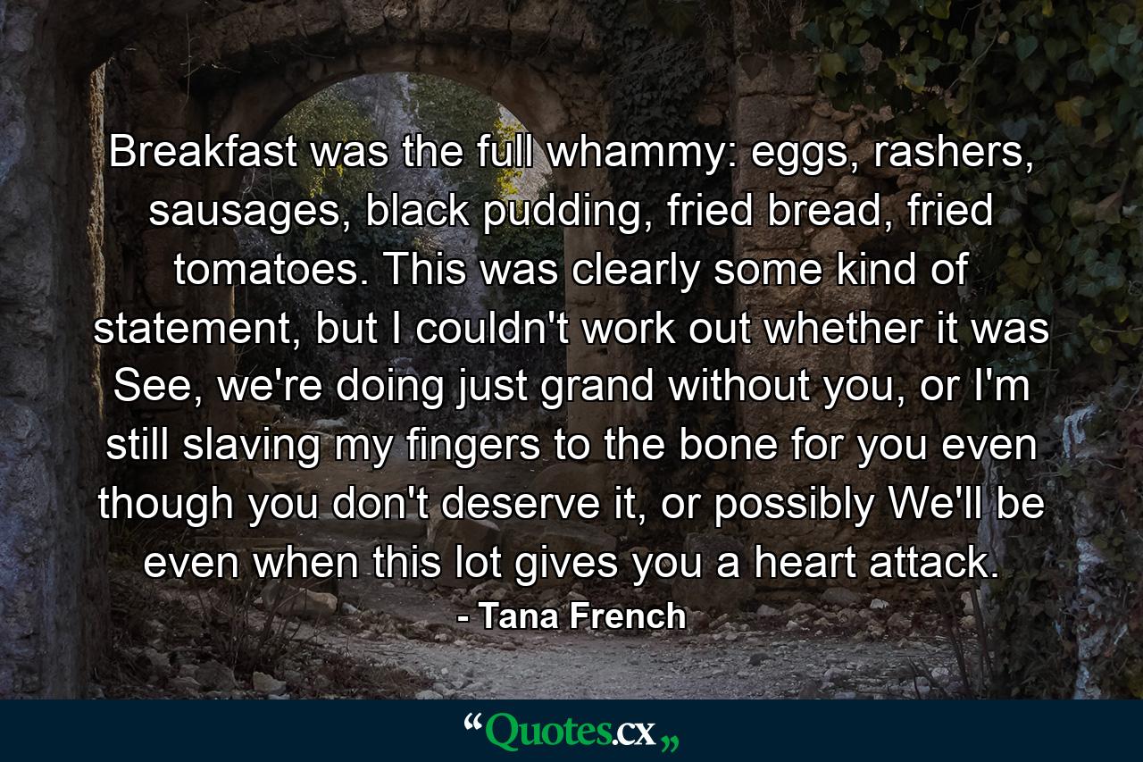 Breakfast was the full whammy: eggs, rashers, sausages, black pudding, fried bread, fried tomatoes. This was clearly some kind of statement, but I couldn't work out whether it was See, we're doing just grand without you, or I'm still slaving my fingers to the bone for you even though you don't deserve it, or possibly We'll be even when this lot gives you a heart attack. - Quote by Tana French