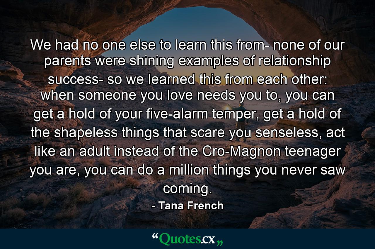 We had no one else to learn this from- none of our parents were shining examples of relationship success- so we learned this from each other: when someone you love needs you to, you can get a hold of your five-alarm temper, get a hold of the shapeless things that scare you senseless, act like an adult instead of the Cro-Magnon teenager you are, you can do a million things you never saw coming. - Quote by Tana French