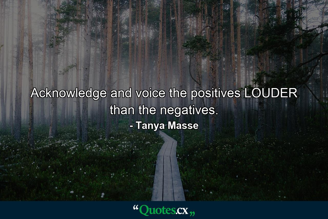 Acknowledge and voice the positives LOUDER than the negatives. - Quote by Tanya Masse