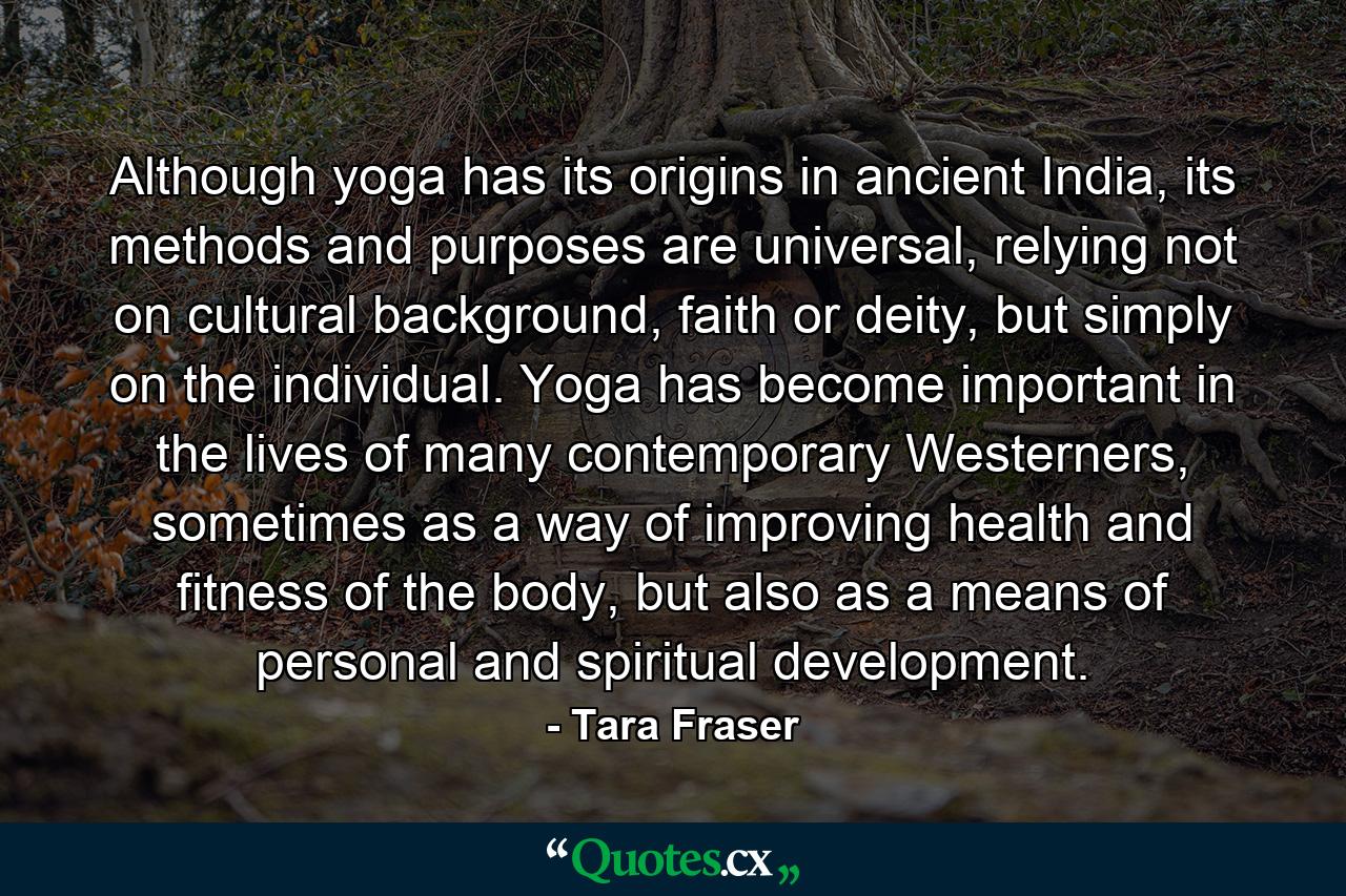 Although yoga has its origins in ancient India, its methods and purposes are universal, relying not on cultural background, faith or deity, but simply on the individual. Yoga has become important in the lives of many contemporary Westerners, sometimes as a way of improving health and fitness of the body, but also as a means of personal and spiritual development. - Quote by Tara Fraser