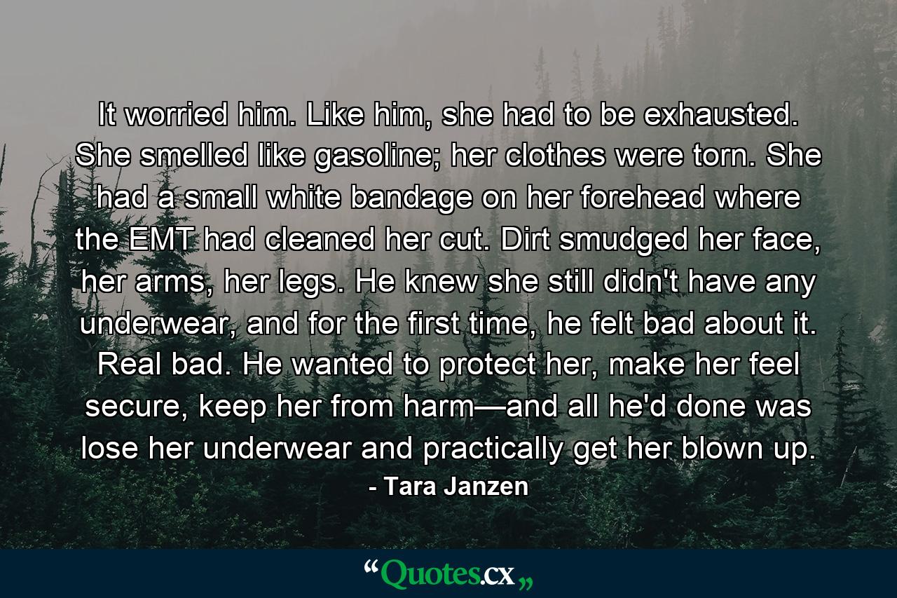 It worried him. Like him, she had to be exhausted. She smelled like gasoline; her clothes were torn. She had a small white bandage on her forehead where the EMT had cleaned her cut. Dirt smudged her face, her arms, her legs. He knew she still didn't have any underwear, and for the first time, he felt bad about it. Real bad. He wanted to protect her, make her feel secure, keep her from harm—and all he'd done was lose her underwear and practically get her blown up. - Quote by Tara Janzen