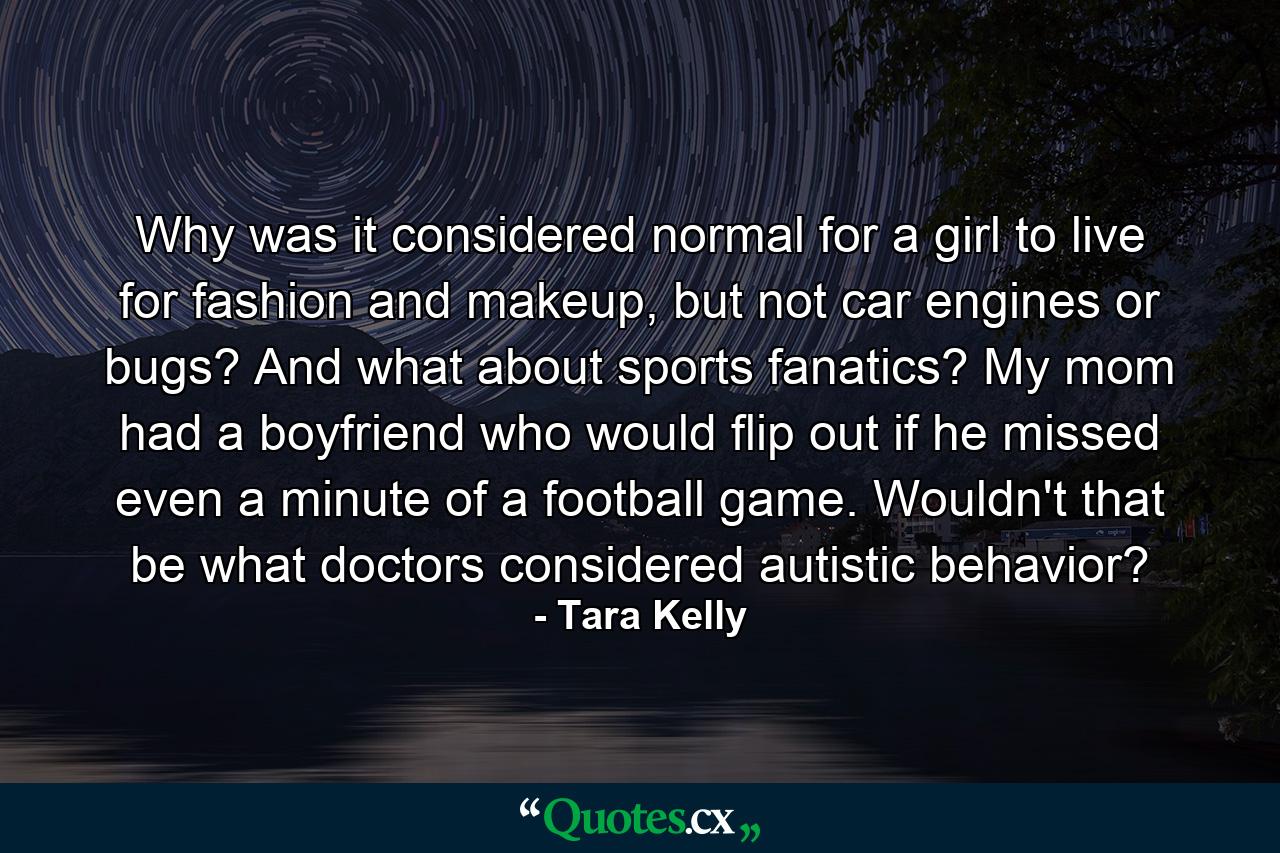 Why was it considered normal for a girl to live for fashion and makeup, but not car engines or bugs? And what about sports fanatics? My mom had a boyfriend who would flip out if he missed even a minute of a football game. Wouldn't that be what doctors considered autistic behavior? - Quote by Tara Kelly