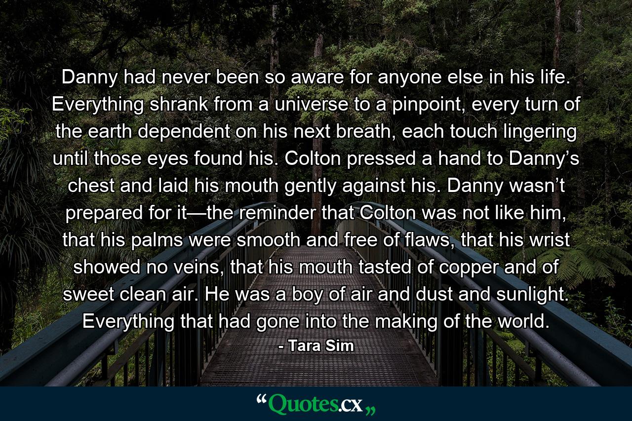 Danny had never been so aware for anyone else in his life. Everything shrank from a universe to a pinpoint, every turn of the earth dependent on his next breath, each touch lingering until those eyes found his. Colton pressed a hand to Danny’s chest and laid his mouth gently against his. Danny wasn’t prepared for it—the reminder that Colton was not like him, that his palms were smooth and free of flaws, that his wrist showed no veins, that his mouth tasted of copper and of sweet clean air. He was a boy of air and dust and sunlight. Everything that had gone into the making of the world. - Quote by Tara Sim