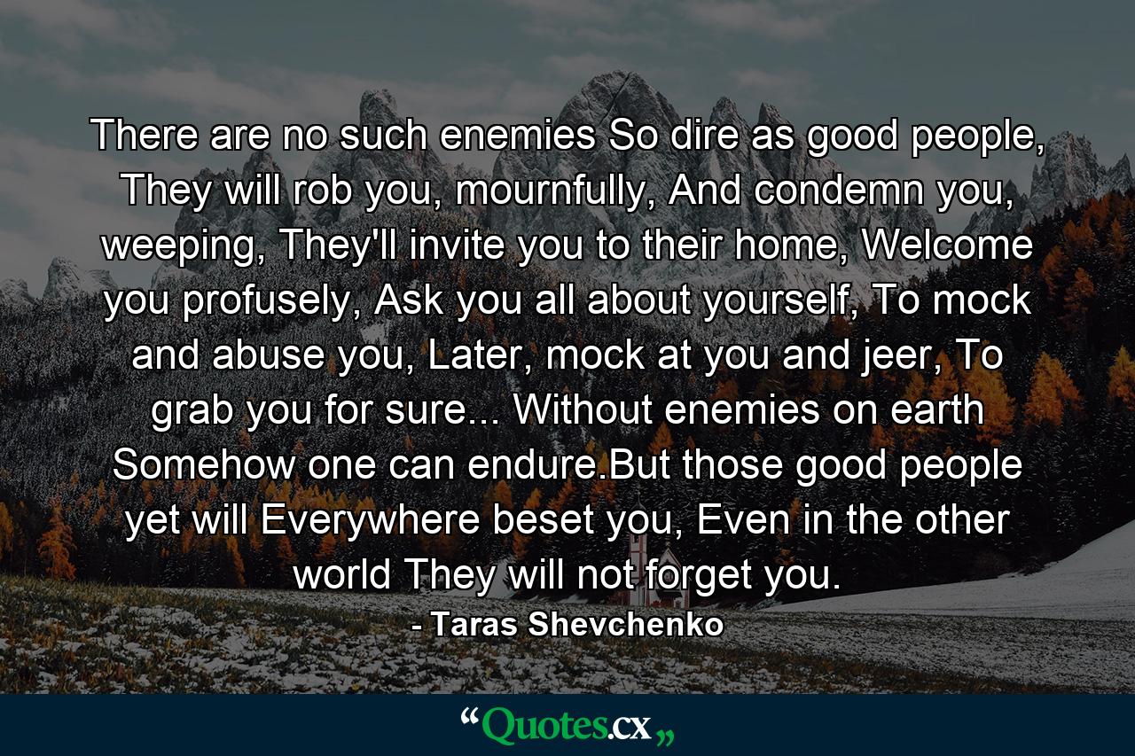 There are no such enemies So dire as good people, They will rob you, mournfully, And condemn you, weeping, They'll invite you to their home, Welcome you profusely, Ask you all about yourself, To mock and abuse you, Later, mock at you and jeer, To grab you for sure... Without enemies on earth Somehow one can endure.But those good people yet will Everywhere beset you, Even in the other world They will not forget you. - Quote by Taras Shevchenko