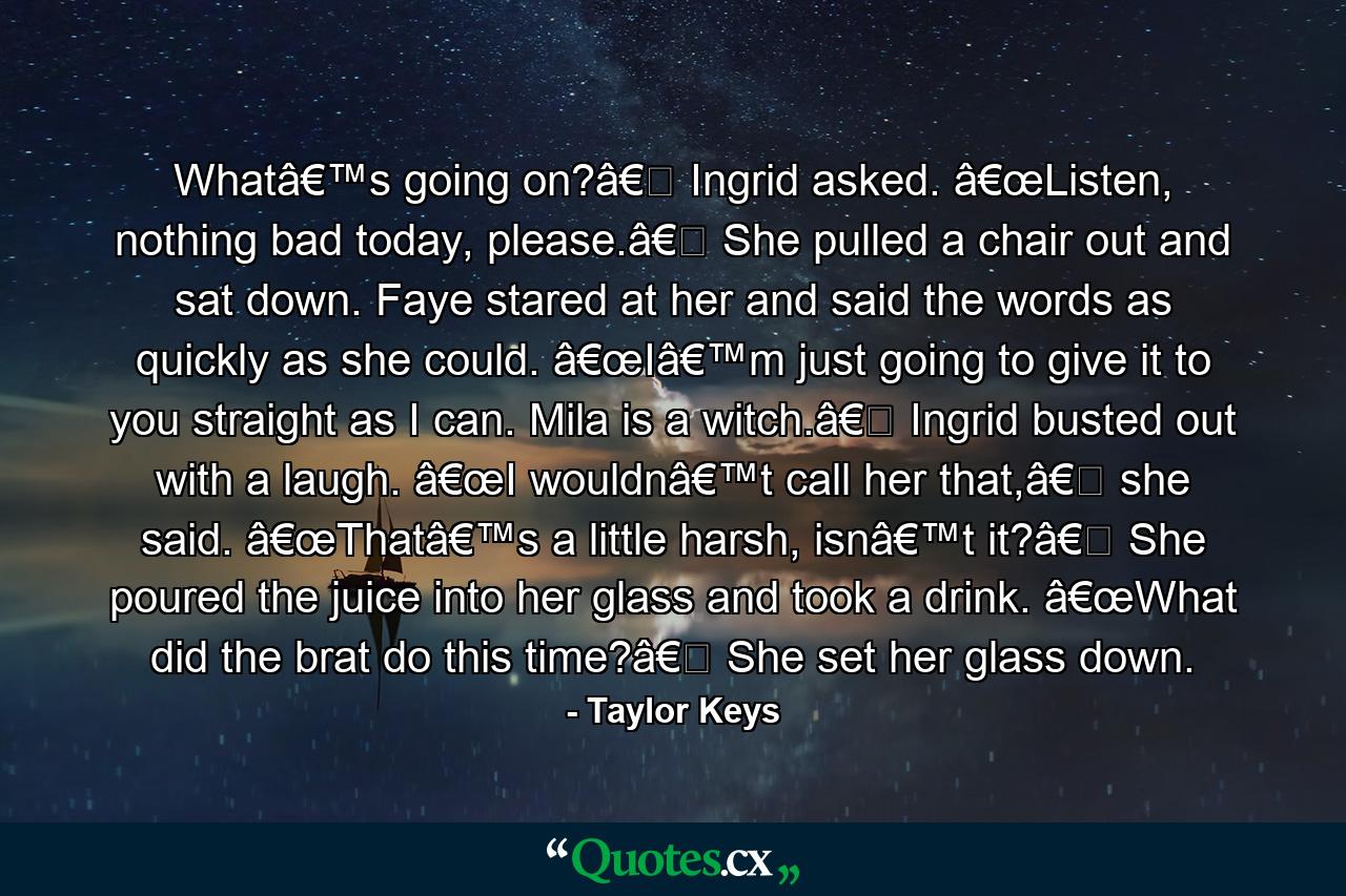 Whatâ€™s going on?â€� Ingrid asked. â€œListen, nothing bad today, please.â€� She pulled a chair out and sat down. Faye stared at her and said the words as quickly as she could. â€œIâ€™m just going to give it to you straight as I can. Mila is a witch.â€� Ingrid busted out with a laugh. â€œI wouldnâ€™t call her that,â€� she said. â€œThatâ€™s a little harsh, isnâ€™t it?â€� She poured the juice into her glass and took a drink. â€œWhat did the brat do this time?â€� She set her glass down. - Quote by Taylor Keys