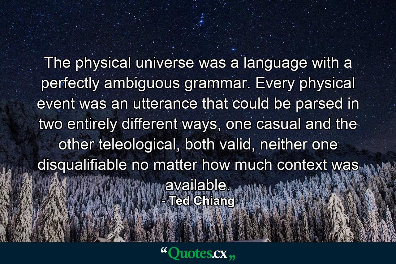 The physical universe was a language with a perfectly ambiguous grammar. Every physical event was an utterance that could be parsed in two entirely different ways, one casual and the other teleological, both valid, neither one disqualifiable no matter how much context was available. - Quote by Ted Chiang