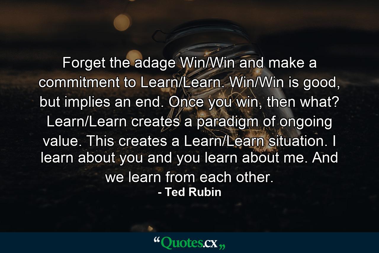 Forget the adage Win/Win and make a commitment to Learn/Learn. Win/Win is good, but implies an end. Once you win, then what? Learn/Learn creates a paradigm of ongoing value. This creates a Learn/Learn situation. I learn about you and you learn about me. And we learn from each other. - Quote by Ted Rubin