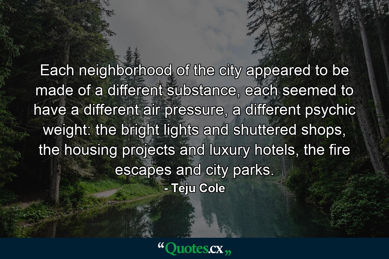 Each neighborhood of the city appeared to be made of a different substance, each seemed to have a different air pressure, a different psychic weight: the bright lights and shuttered shops, the housing projects and luxury hotels, the fire escapes and city parks. - Quote by Teju Cole