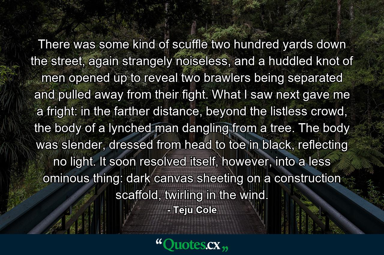 There was some kind of scuffle two hundred yards down the street, again strangely noiseless, and a huddled knot of men opened up to reveal two brawlers being separated and pulled away from their fight. What I saw next gave me a fright: in the farther distance, beyond the listless crowd, the body of a lynched man dangling from a tree. The body was slender, dressed from head to toe in black, reflecting no light. It soon resolved itself, however, into a less ominous thing: dark canvas sheeting on a construction scaffold, twirling in the wind. - Quote by Teju Cole