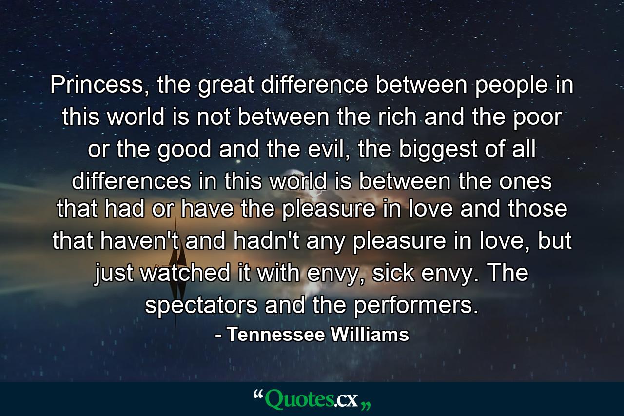 Princess, the great difference between people in this world is not between the rich and the poor or the good and the evil, the biggest of all differences in this world is between the ones that had or have the pleasure in love and those that haven't and hadn't any pleasure in love, but just watched it with envy, sick envy. The spectators and the performers. - Quote by Tennessee Williams