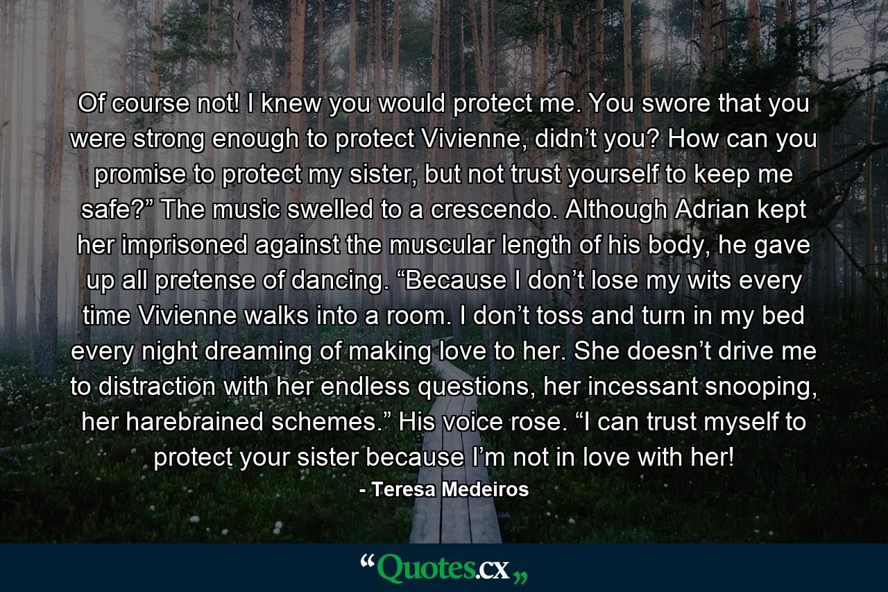 Of course not! I knew you would protect me. You swore that you were strong enough to protect Vivienne, didn’t you? How can you promise to protect my sister, but not trust yourself to keep me safe?” The music swelled to a crescendo. Although Adrian kept her imprisoned against the muscular length of his body, he gave up all pretense of dancing. “Because I don’t lose my wits every time Vivienne walks into a room. I don’t toss and turn in my bed every night dreaming of making love to her. She doesn’t drive me to distraction with her endless questions, her incessant snooping, her harebrained schemes.” His voice rose. “I can trust myself to protect your sister because I’m not in love with her! - Quote by Teresa Medeiros