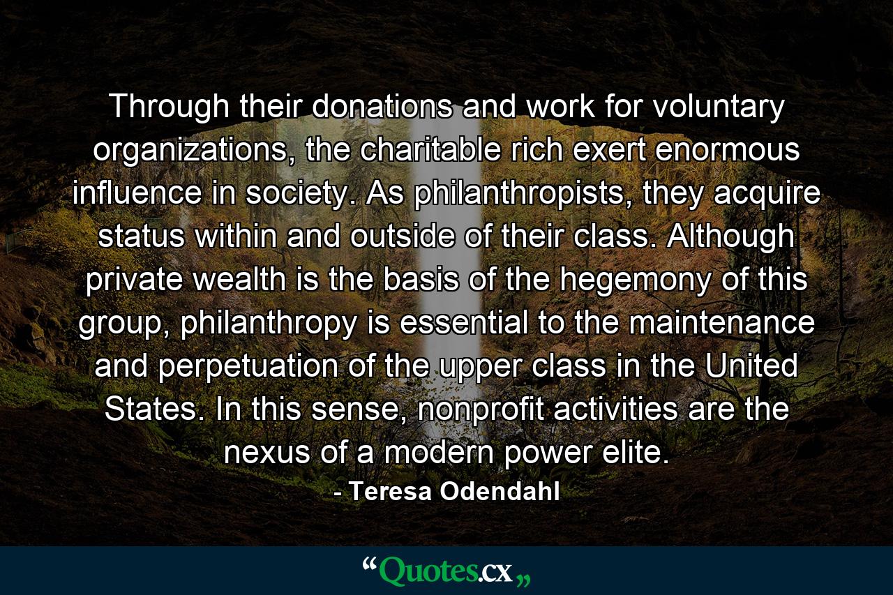 Through their donations and work for voluntary organizations, the charitable rich exert enormous influence in society. As philanthropists, they acquire status within and outside of their class. Although private wealth is the basis of the hegemony of this group, philanthropy is essential to the maintenance and perpetuation of the upper class in the United States. In this sense, nonprofit activities are the nexus of a modern power elite. - Quote by Teresa Odendahl