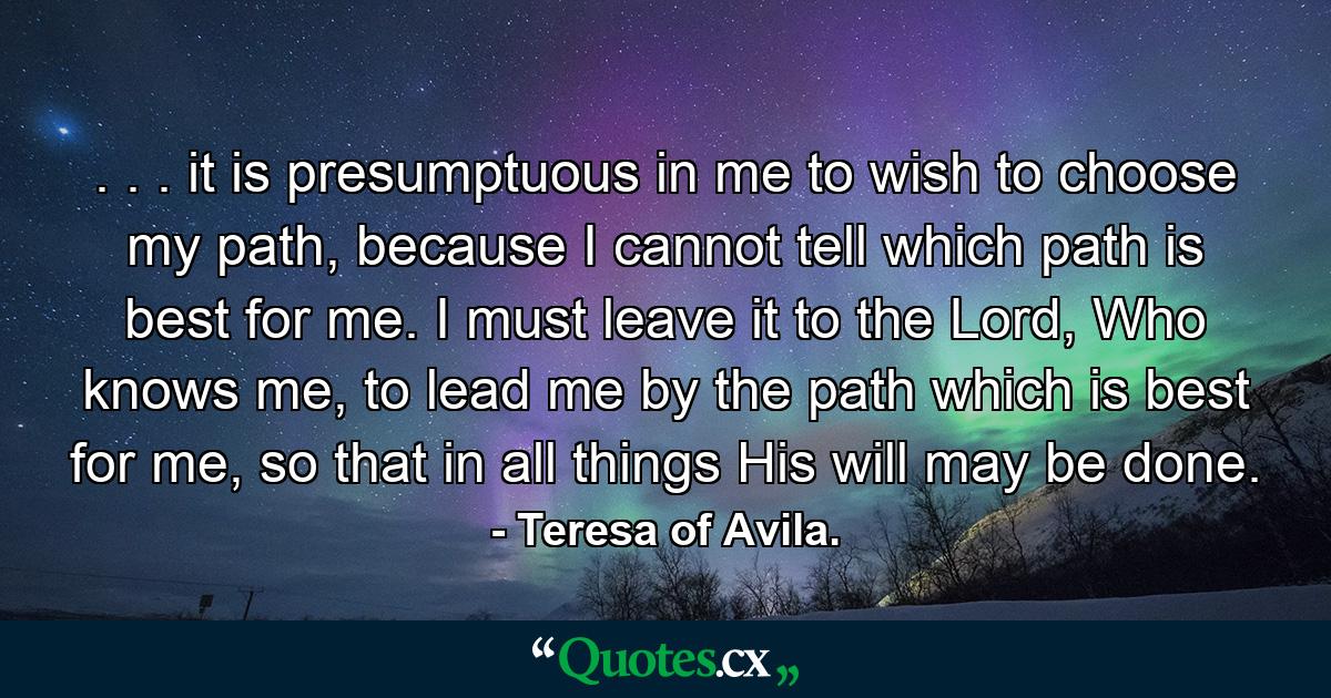 . . . it is presumptuous in me to wish to choose my path, because I cannot tell which path is best for me. I must leave it to the Lord, Who knows me, to lead me by the path which is best for me, so that in all things His will may be done. - Quote by Teresa of Avila.