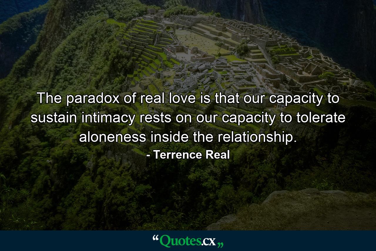 The paradox of real love is that our capacity to sustain intimacy rests on our capacity to tolerate aloneness inside the relationship. - Quote by Terrence Real