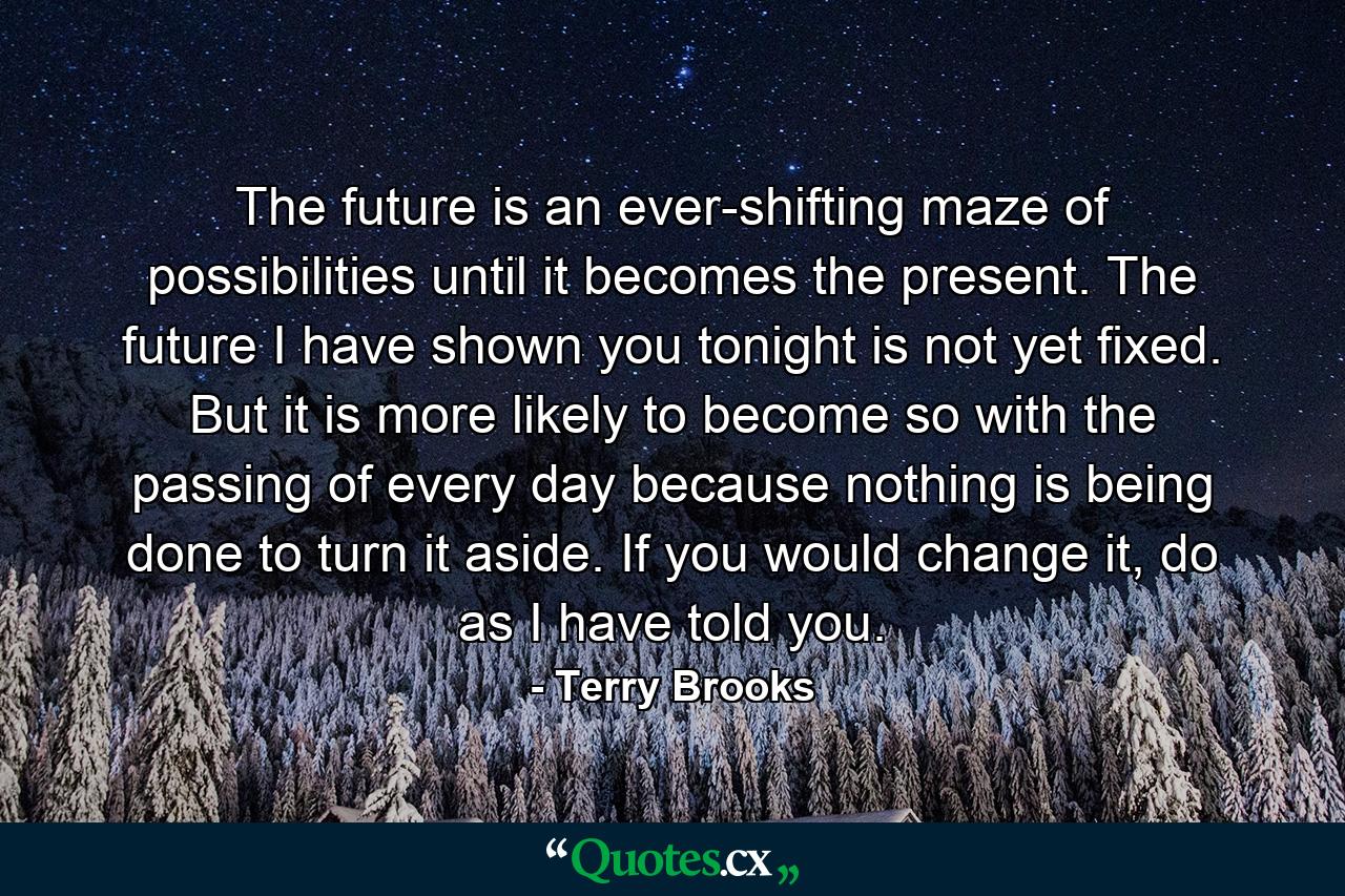 The future is an ever-shifting maze of possibilities until it becomes the present. The future I have shown you tonight is not yet fixed. But it is more likely to become so with the passing of every day because nothing is being done to turn it aside. If you would change it, do as I have told you. - Quote by Terry Brooks