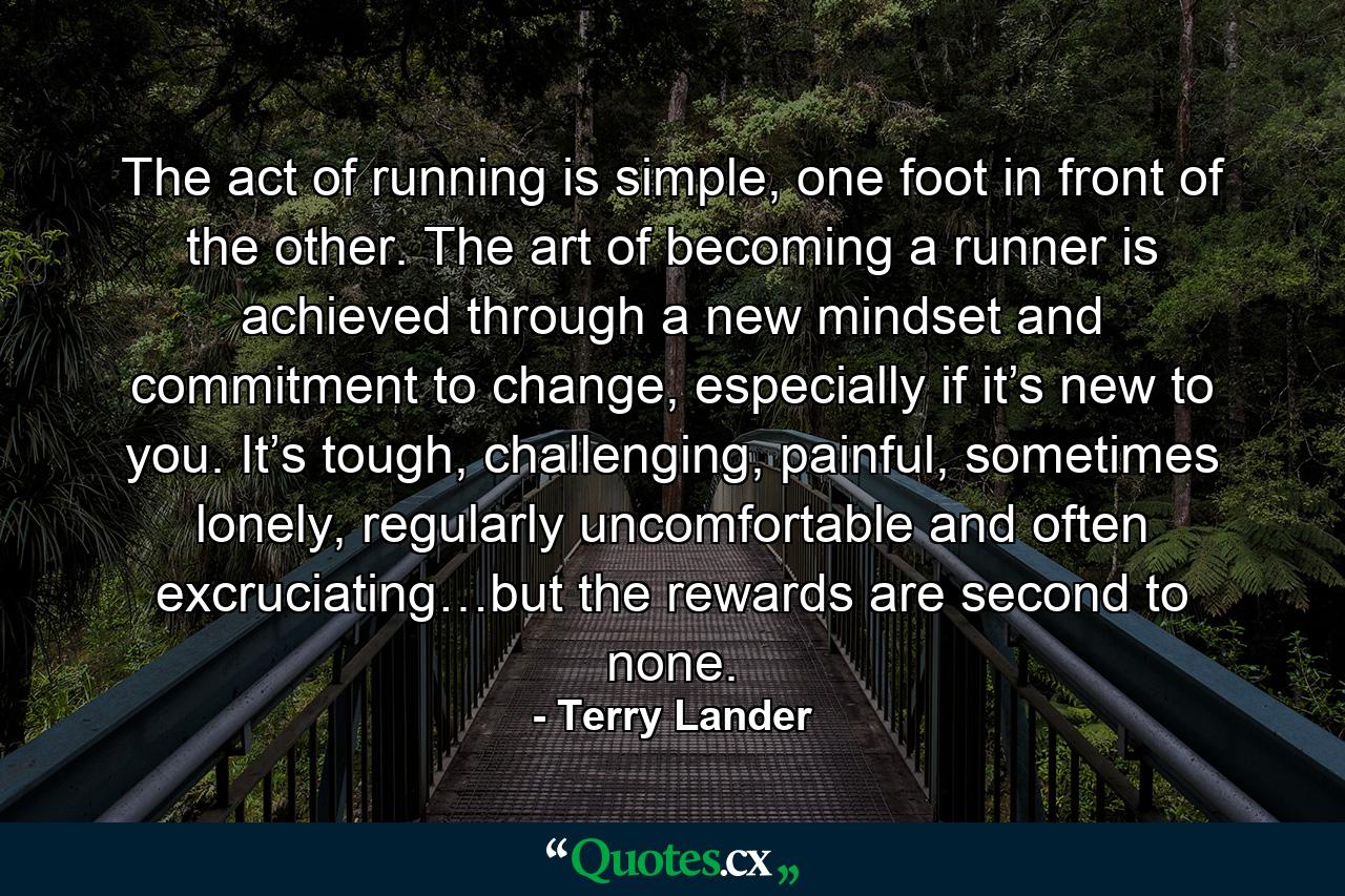 The act of running is simple, one foot in front of the other. The art of becoming a runner is achieved through a new mindset and commitment to change, especially if it’s new to you. It’s tough, challenging, painful, sometimes lonely, regularly uncomfortable and often excruciating…but the rewards are second to none. - Quote by Terry Lander