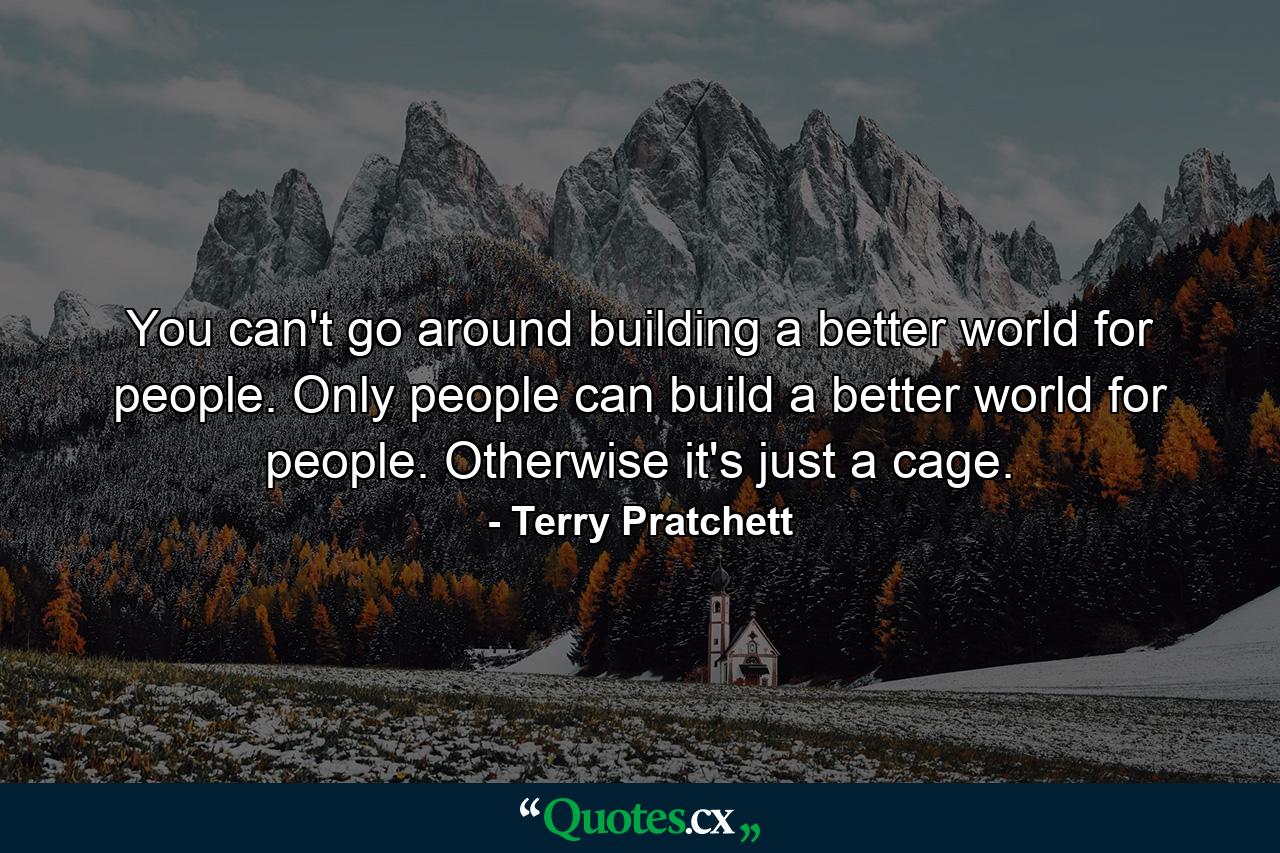 You can't go around building a better world for people. Only people can build a better world for people. Otherwise it's just a cage. - Quote by Terry Pratchett