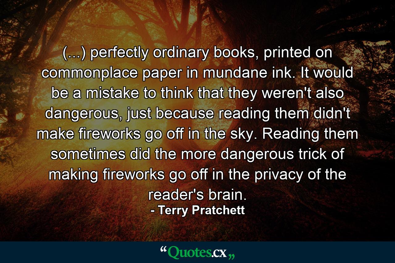 (...) perfectly ordinary books, printed on commonplace paper in mundane ink. It would be a mistake to think that they weren't also dangerous, just because reading them didn't make fireworks go off in the sky. Reading them sometimes did the more dangerous trick of making fireworks go off in the privacy of the reader's brain. - Quote by Terry Pratchett