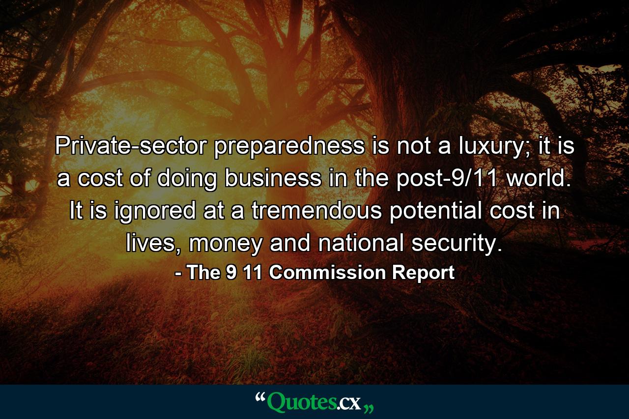 Private-sector preparedness is not a luxury; it is a cost of doing business in the post-9/11 world. It is ignored at a tremendous potential cost in lives, money and national security. - Quote by The 9 11 Commission Report