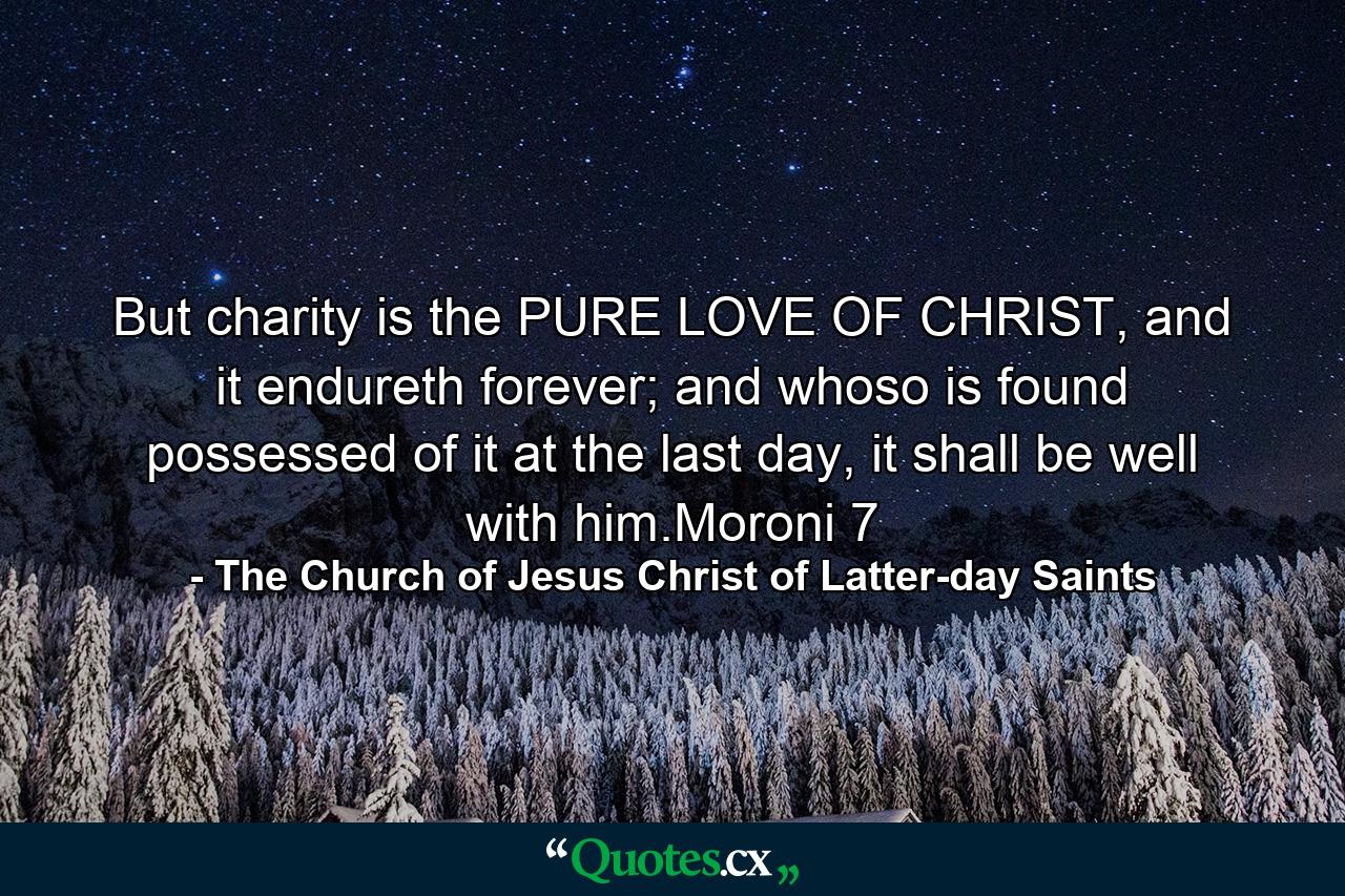 But charity is the PURE LOVE OF CHRIST, and it endureth forever; and whoso is found possessed of it at the last day, it shall be well with him.Moroni 7 - Quote by The Church of Jesus Christ of Latter-day Saints