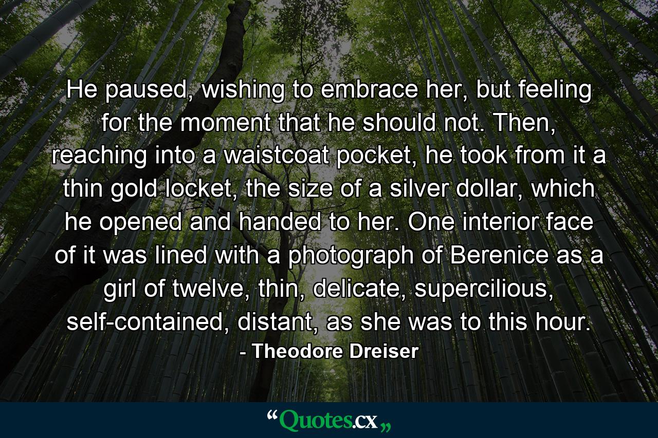 He paused, wishing to embrace her, but feeling for the moment that he should not. Then, reaching into a waistcoat pocket, he took from it a thin gold locket, the size of a silver dollar, which he opened and handed to her. One interior face of it was lined with a photograph of Berenice as a girl of twelve, thin, delicate, supercilious, self-contained, distant, as she was to this hour. - Quote by Theodore Dreiser