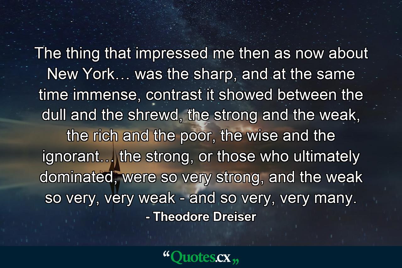 The thing that impressed me then as now about New York… was the sharp, and at the same time immense, contrast it showed between the dull and the shrewd, the strong and the weak, the rich and the poor, the wise and the ignorant… the strong, or those who ultimately dominated, were so very strong, and the weak so very, very weak - and so very, very many. - Quote by Theodore Dreiser