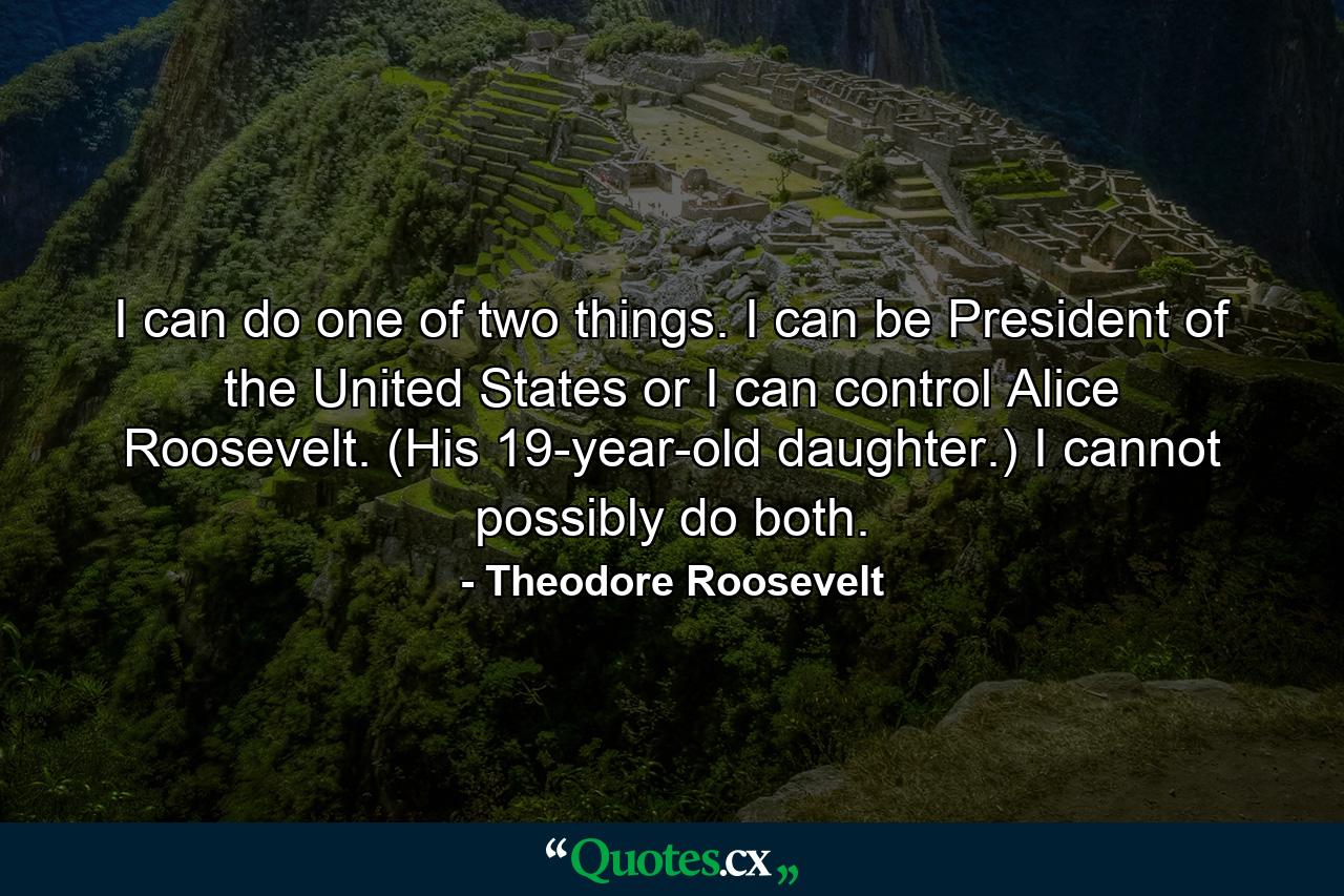 I can do one of two things. I can be President of the United States or I can control Alice Roosevelt. (His 19-year-old daughter.) I cannot possibly do both. - Quote by Theodore Roosevelt