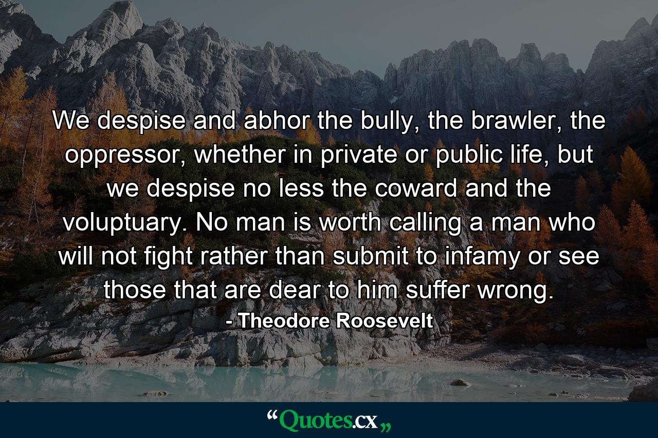 We despise and abhor the bully, the brawler, the oppressor, whether in private or public life, but we despise no less the coward and the voluptuary. No man is worth calling a man who will not fight rather than submit to infamy or see those that are dear to him suffer wrong. - Quote by Theodore Roosevelt