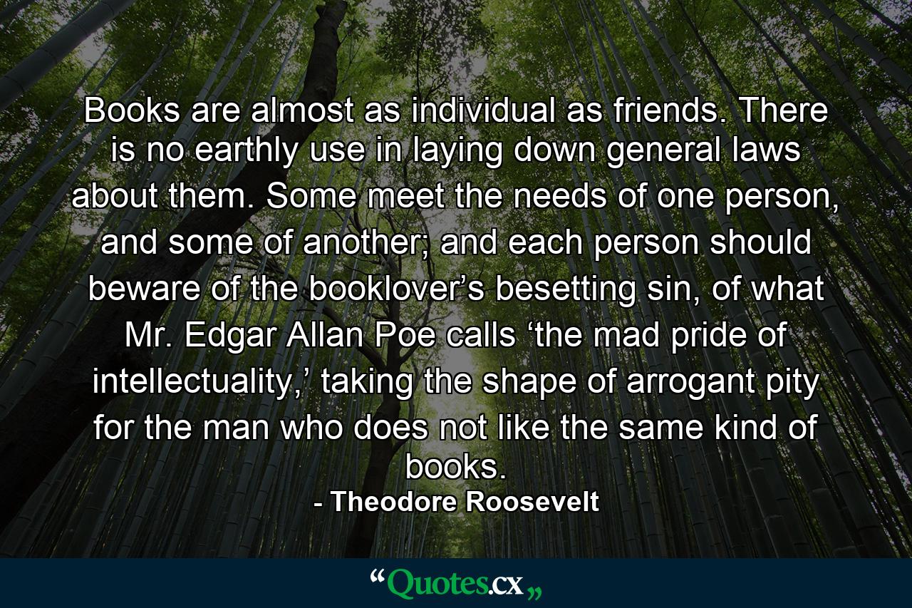 Books are almost as individual as friends. There is no earthly use in laying down general laws about them. Some meet the needs of one person, and some of another; and each person should beware of the booklover’s besetting sin, of what Mr. Edgar Allan Poe calls ‘the mad pride of intellectuality,’ taking the shape of arrogant pity for the man who does not like the same kind of books. - Quote by Theodore Roosevelt