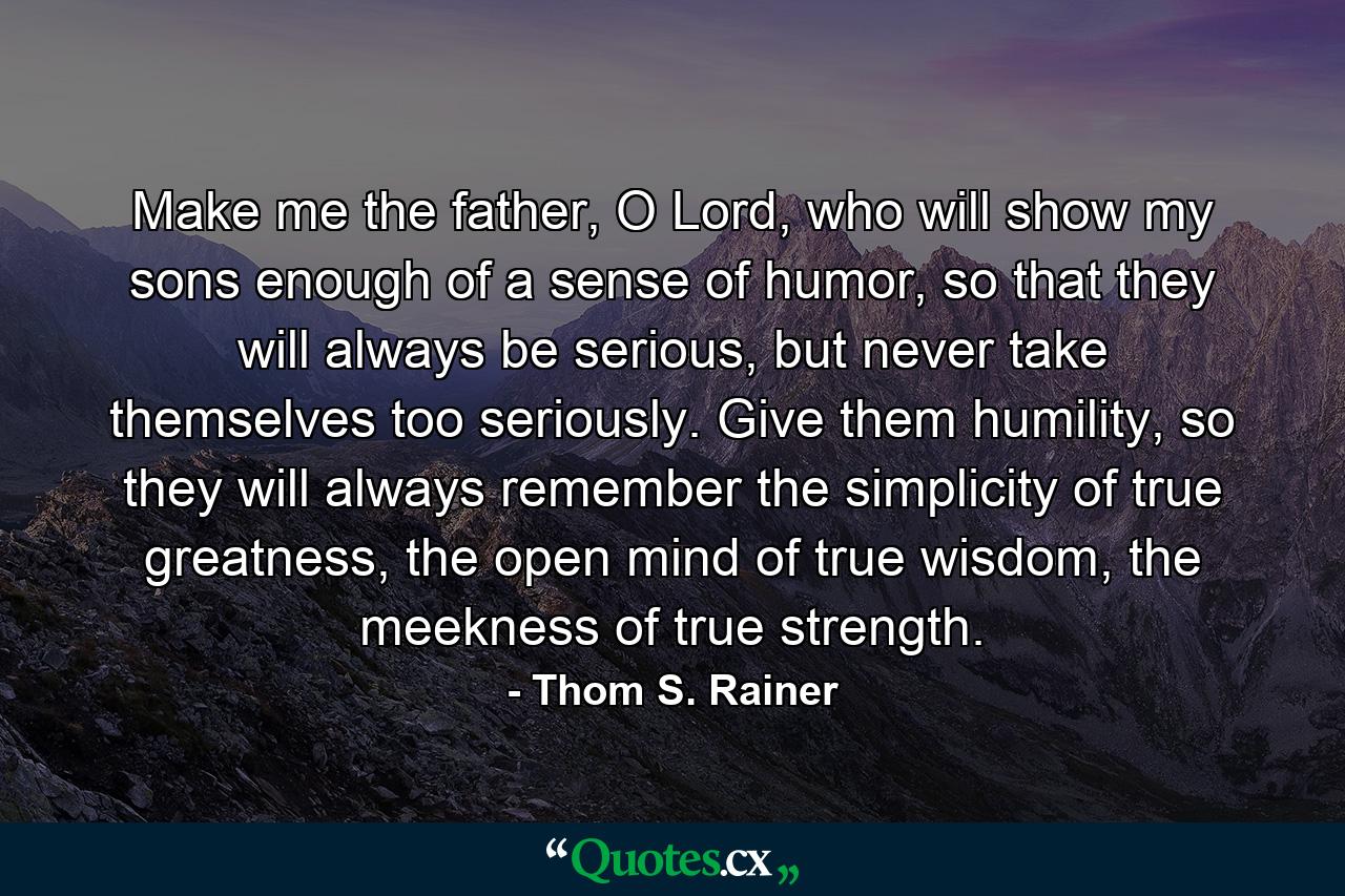 Make me the father, O Lord, who will show my sons enough of a sense of humor, so that they will always be serious, but never take themselves too seriously. Give them humility, so they will always remember the simplicity of true greatness, the open mind of true wisdom, the meekness of true strength. - Quote by Thom S. Rainer