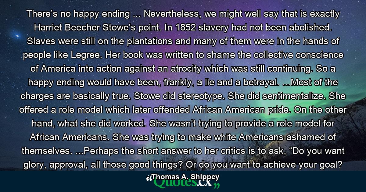 There’s no happy ending ... Nevertheless, we might well say that is exactly Harriet Beecher Stowe’s point. In 1852 slavery had not been abolished. Slaves were still on the plantations and many of them were in the hands of people like Legree. Her book was written to shame the collective conscience of America into action against an atrocity which was still continuing. So a happy ending would have been, frankly, a lie and a betrayal. ...Most of the charges are basically true. Stowe did stereotype. She did sentimentalize. She offered a role model which later offended African American pride. On the other hand, what she did worked. She wasn’t trying to provide a role model for African Americans. She was trying to make white Americans ashamed of themselves. ...Perhaps the short answer to her critics is to ask, “Do you want glory, approval, all those good things? Or do you want to achieve your goal? - Quote by Thomas A. Shippey