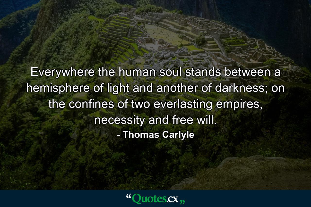 Everywhere the human soul stands between a hemisphere of light and another of darkness; on the confines of two everlasting empires, necessity and free will. - Quote by Thomas Carlyle