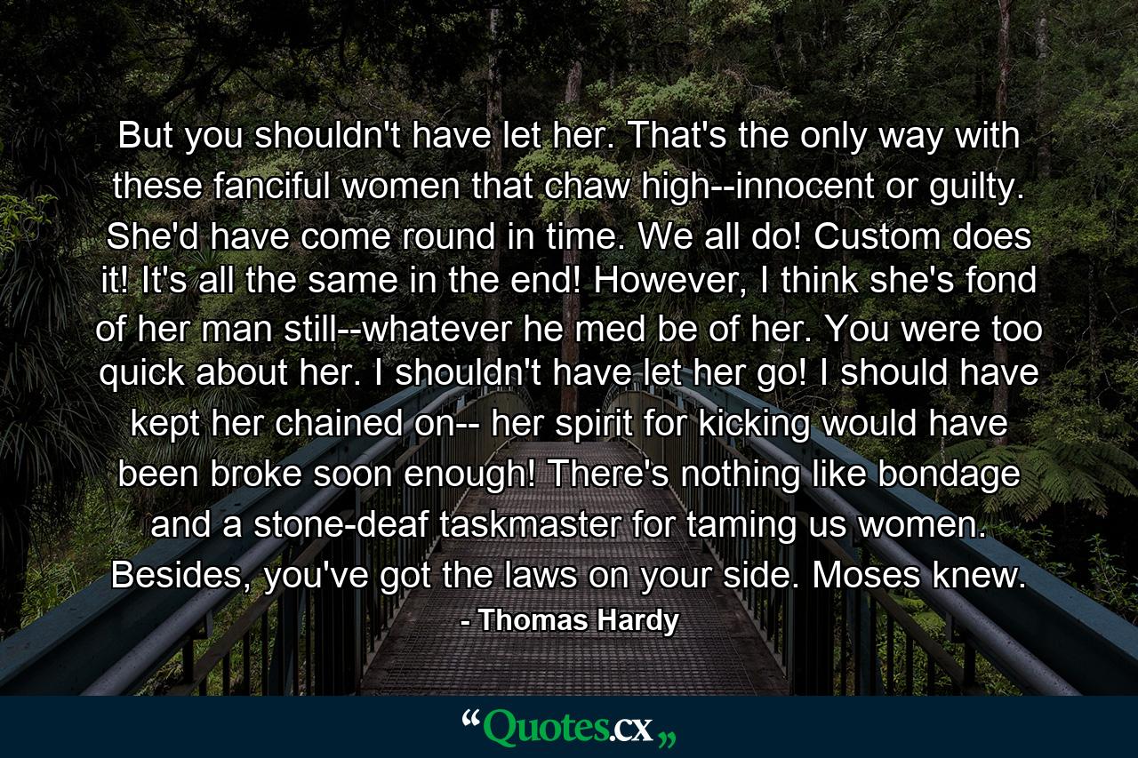 But you shouldn't have let her. That's the only way with these fanciful women that chaw high--innocent or guilty. She'd have come round in time. We all do! Custom does it! It's all the same in the end! However, I think she's fond of her man still--whatever he med be of her. You were too quick about her. I shouldn't have let her go! I should have kept her chained on-- her spirit for kicking would have been broke soon enough! There's nothing like bondage and a stone-deaf taskmaster for taming us women. Besides, you've got the laws on your side. Moses knew. - Quote by Thomas Hardy