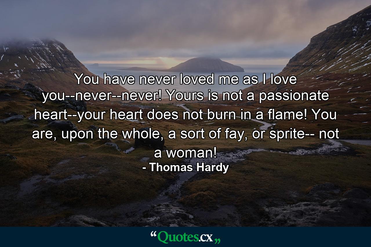 You have never loved me as I love you--never--never! Yours is not a passionate heart--your heart does not burn in a flame! You are, upon the whole, a sort of fay, or sprite-- not a woman! - Quote by Thomas Hardy