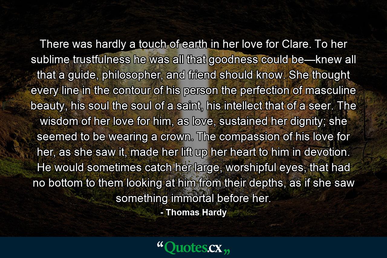 There was hardly a touch of earth in her love for Clare. To her sublime trustfulness he was all that goodness could be—knew all that a guide, philosopher, and friend should know. She thought every line in the contour of his person the perfection of masculine beauty, his soul the soul of a saint, his intellect that of a seer. The wisdom of her love for him, as love, sustained her dignity; she seemed to be wearing a crown. The compassion of his love for her, as she saw it, made her lift up her heart to him in devotion. He would sometimes catch her large, worshipful eyes, that had no bottom to them looking at him from their depths, as if she saw something immortal before her. - Quote by Thomas Hardy