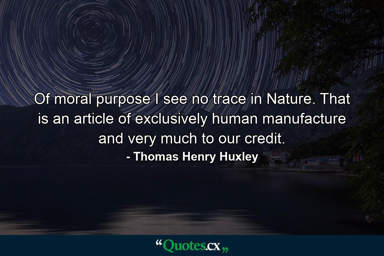 Of moral purpose I see no trace in Nature. That is an article of exclusively human manufacture and very much to our credit. - Quote by Thomas Henry Huxley