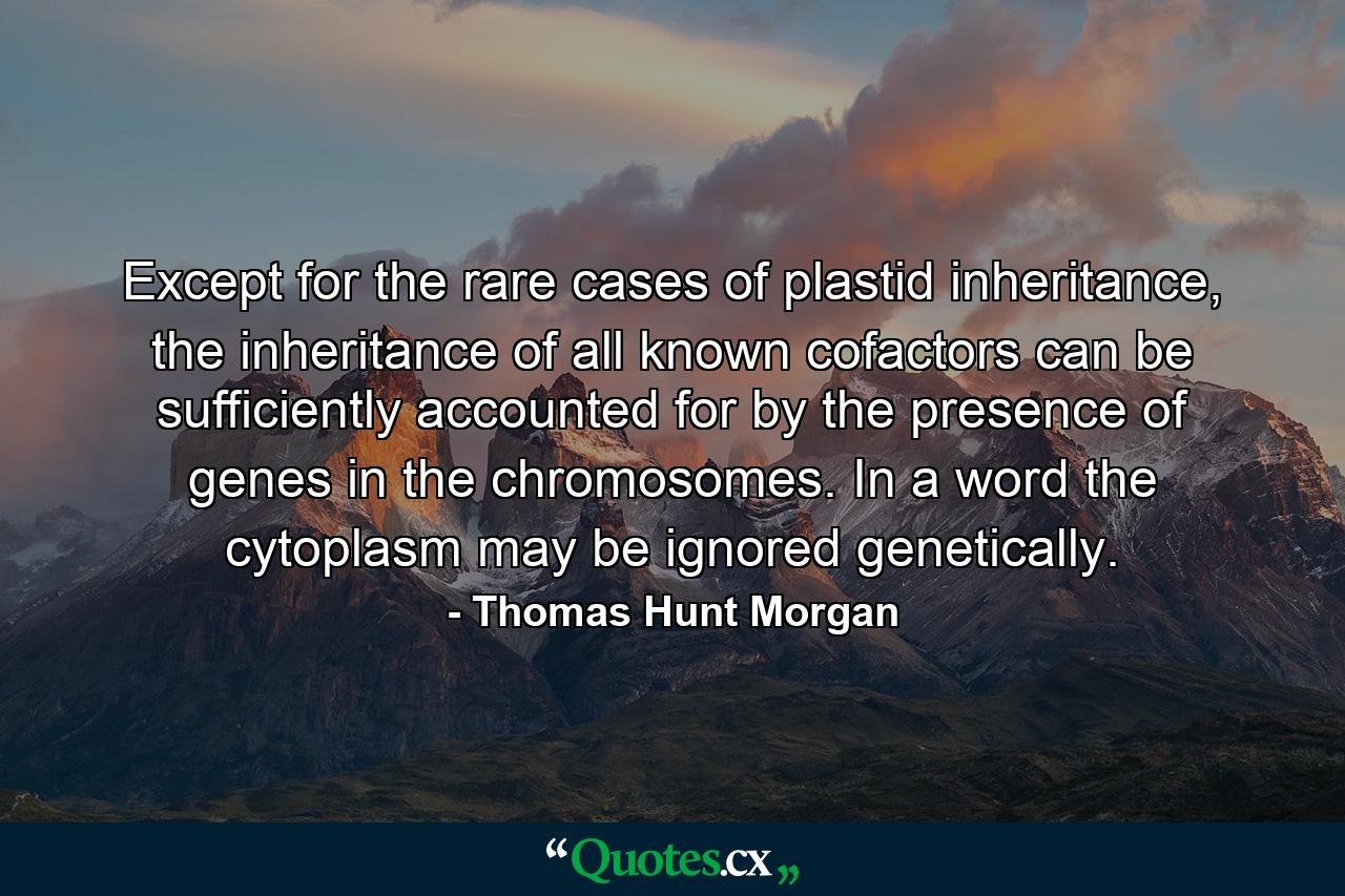 Except for the rare cases of plastid inheritance, the inheritance of all known cofactors can be sufficiently accounted for by the presence of genes in the chromosomes. In a word the cytoplasm may be ignored genetically. - Quote by Thomas Hunt Morgan