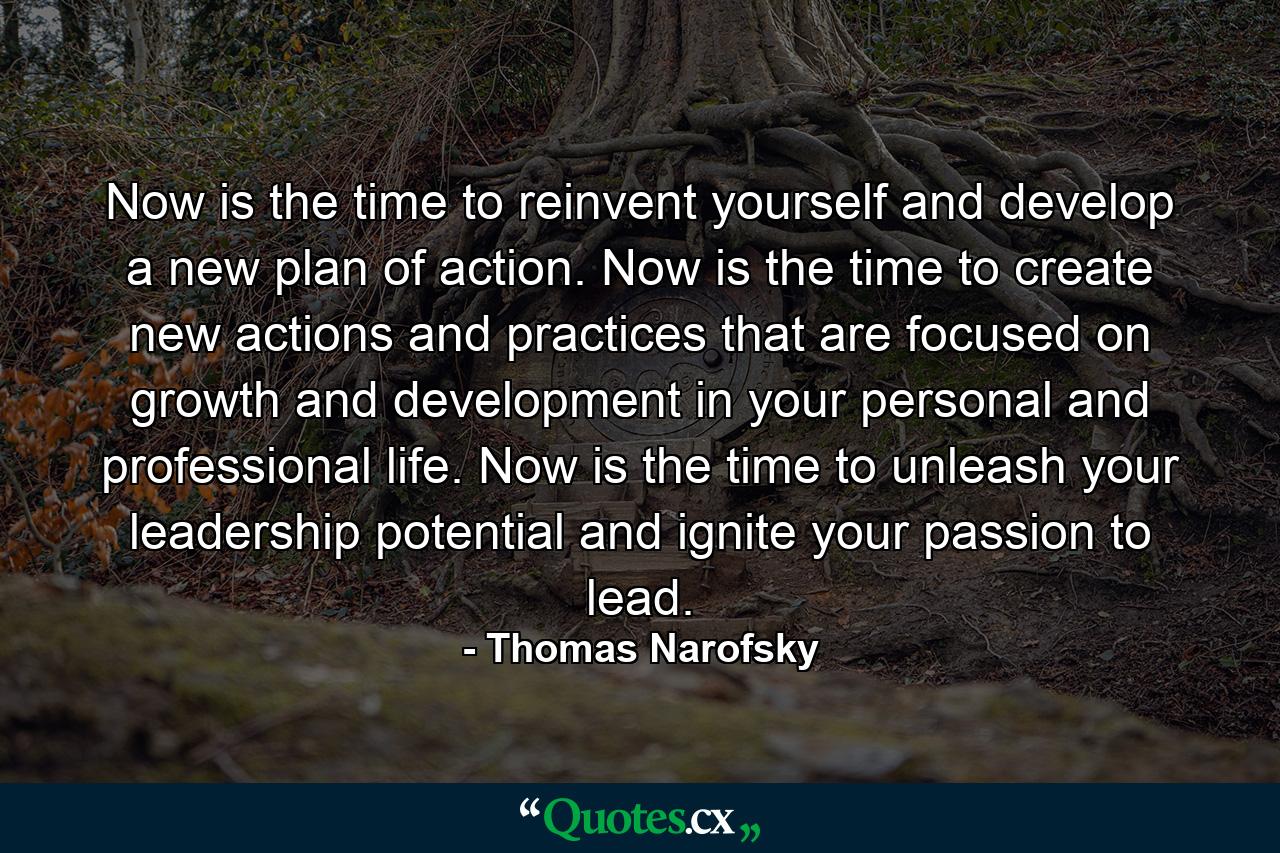 Now is the time to reinvent yourself and develop a new plan of action. Now is the time to create new actions and practices that are focused on growth and development in your personal and professional life. Now is the time to unleash your leadership potential and ignite your passion to lead. - Quote by Thomas Narofsky