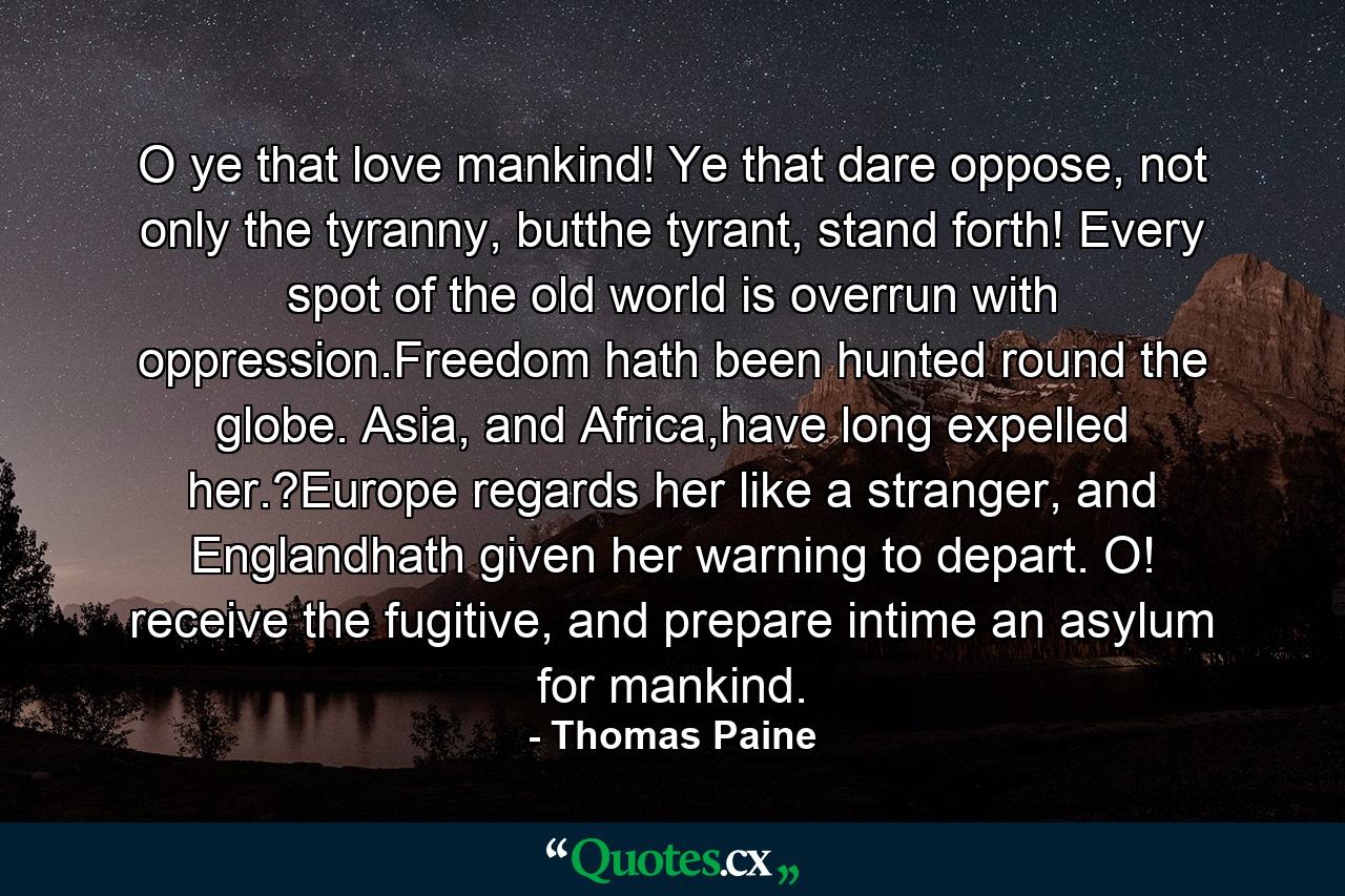 O ye that love mankind! Ye that dare oppose, not only the tyranny, butthe tyrant, stand forth! Every spot of the old world is overrun with oppression.Freedom hath been hunted round the globe. Asia, and Africa,have long expelled her.?Europe regards her like a stranger, and Englandhath given her warning to depart. O! receive the fugitive, and prepare intime an asylum for mankind. - Quote by Thomas Paine