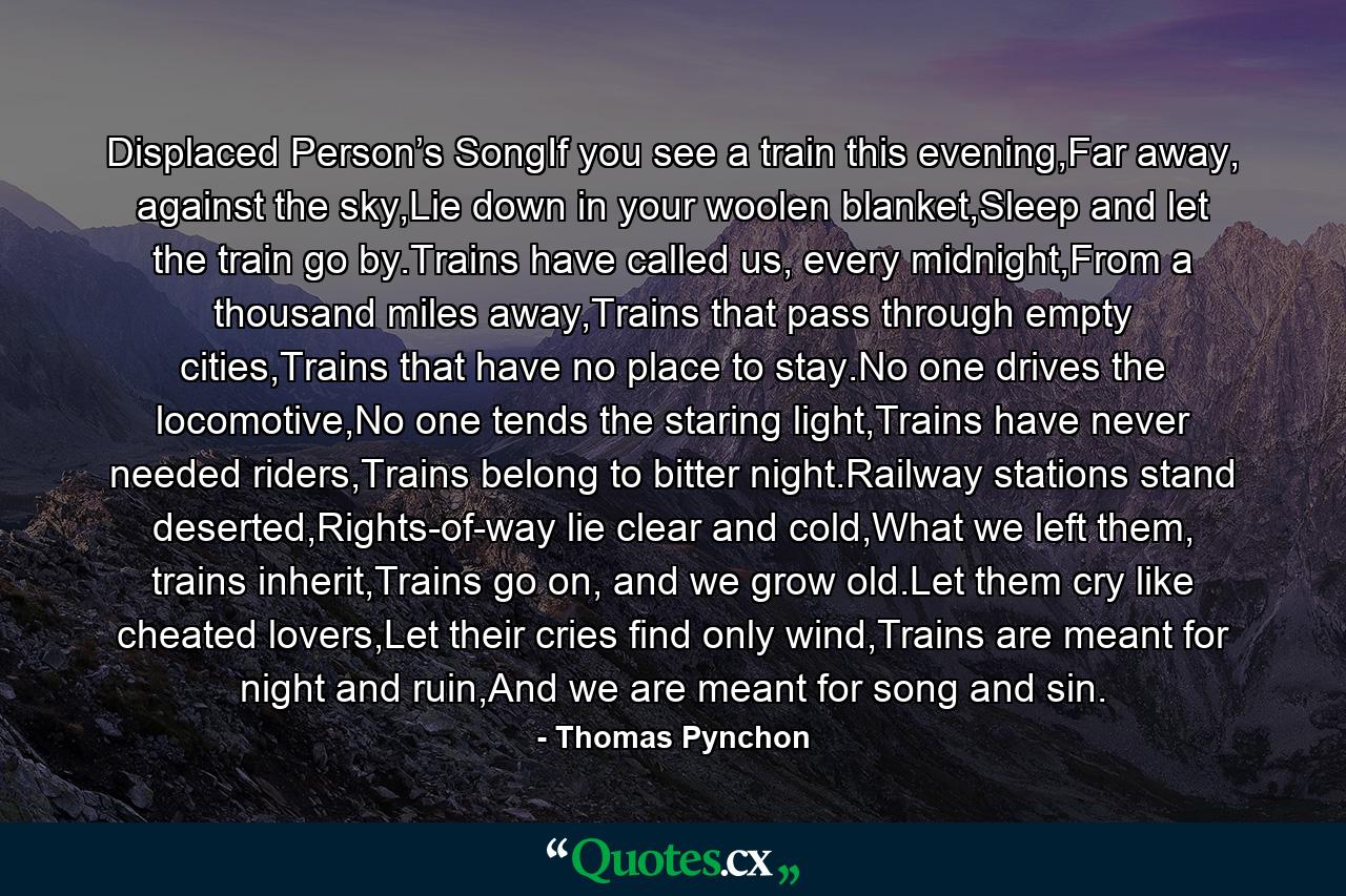 Displaced Person’s SongIf you see a train this evening,Far away, against the sky,Lie down in your woolen blanket,Sleep and let the train go by.Trains have called us, every midnight,From a thousand miles away,Trains that pass through empty cities,Trains that have no place to stay.No one drives the locomotive,No one tends the staring light,Trains have never needed riders,Trains belong to bitter night.Railway stations stand deserted,Rights-of-way lie clear and cold,What we left them, trains inherit,Trains go on, and we grow old.Let them cry like cheated lovers,Let their cries find only wind,Trains are meant for night and ruin,And we are meant for song and sin. - Quote by Thomas Pynchon