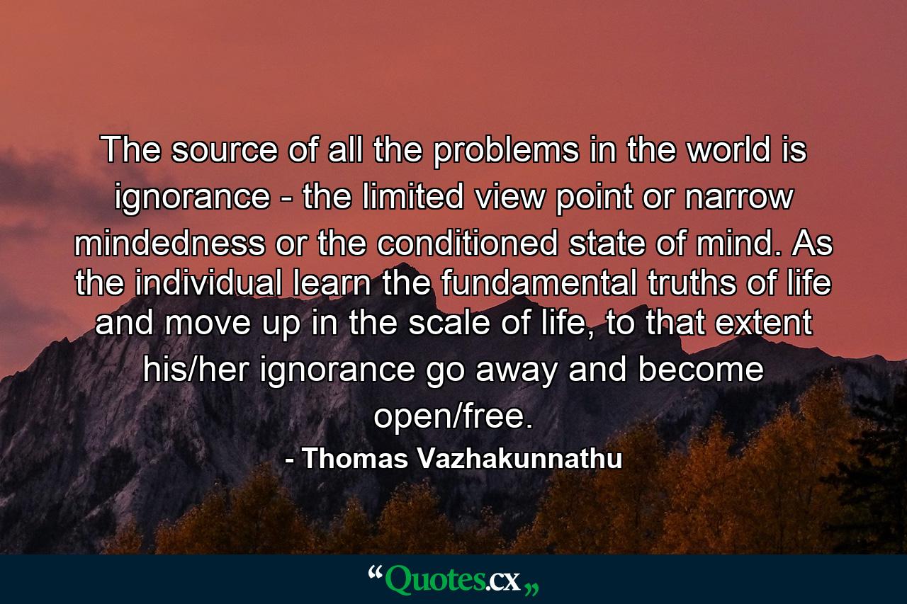 The source of all the problems in the world is ignorance - the limited view point or narrow mindedness or the conditioned state of mind. As the individual learn the fundamental truths of life and move up in the scale of life, to that extent his/her ignorance go away and become open/free. - Quote by Thomas Vazhakunnathu