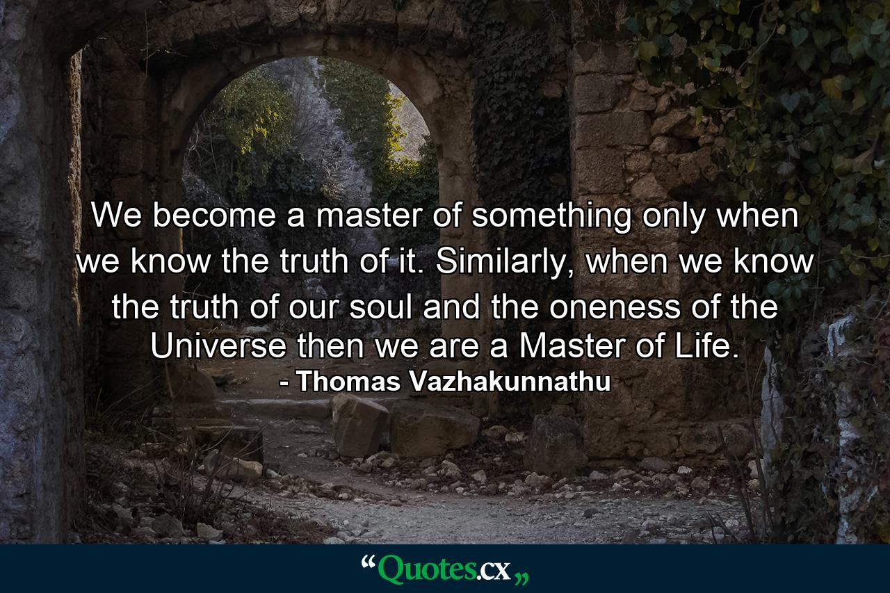 We become a master of something only when we know the truth of it. Similarly, when we know the truth of our soul and the oneness of the Universe then we are a Master of Life. - Quote by Thomas Vazhakunnathu