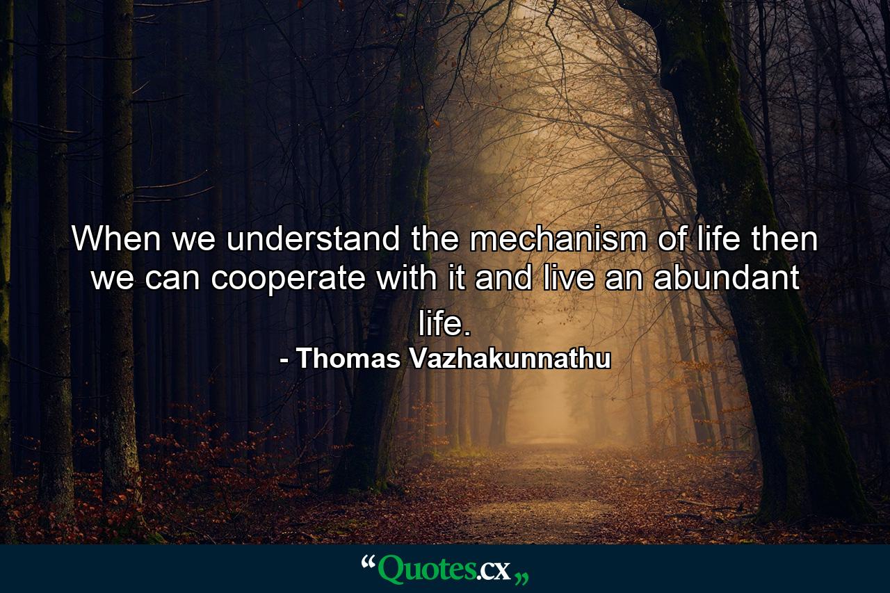 When we understand the mechanism of life then we can cooperate with it and live an abundant life. - Quote by Thomas Vazhakunnathu