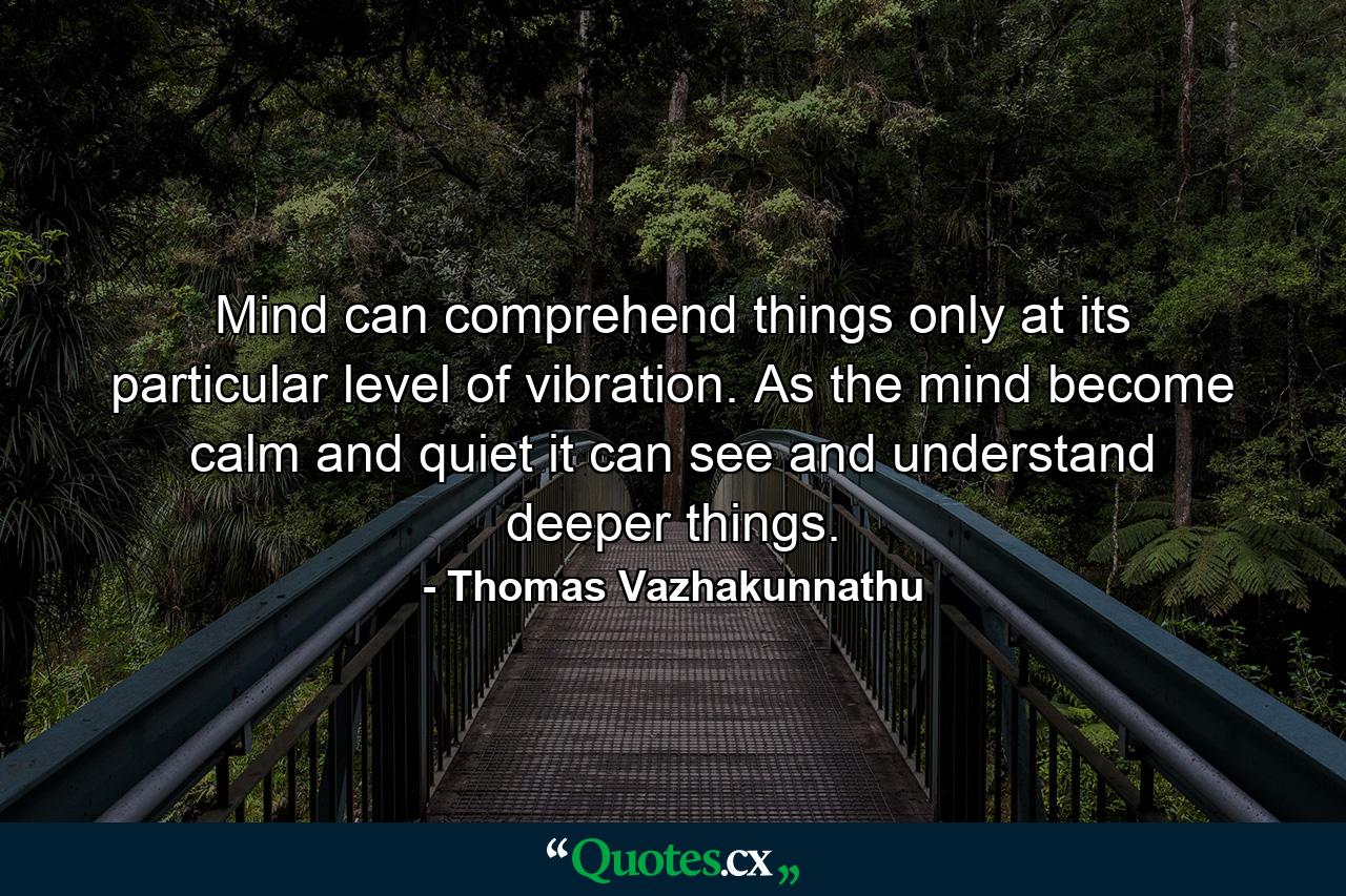 Mind can comprehend things only at its particular level of vibration. As the mind become calm and quiet it can see and understand deeper things. - Quote by Thomas Vazhakunnathu