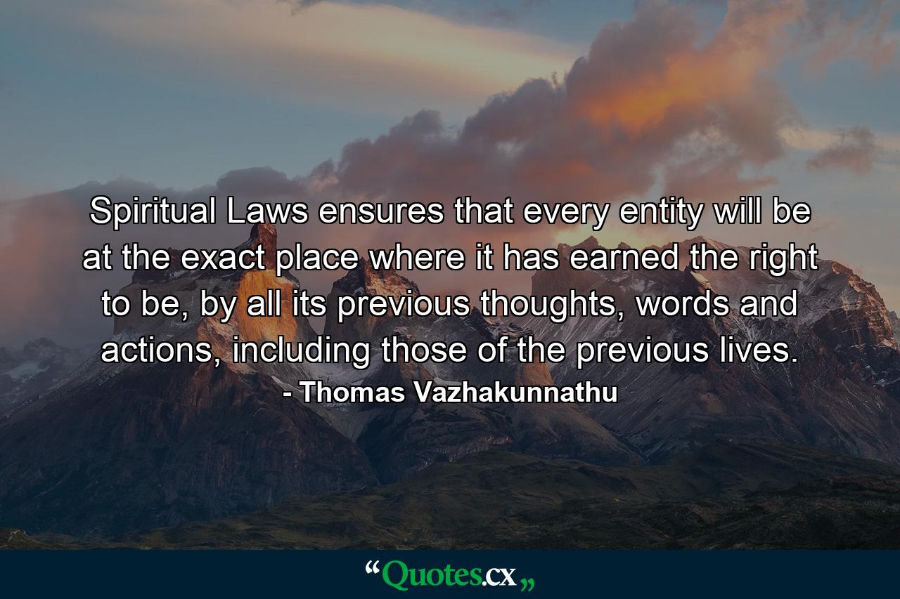 Spiritual Laws ensures that every entity will be at the exact place where it has earned the right to be, by all its previous thoughts, words and actions, including those of the previous lives. - Quote by Thomas Vazhakunnathu