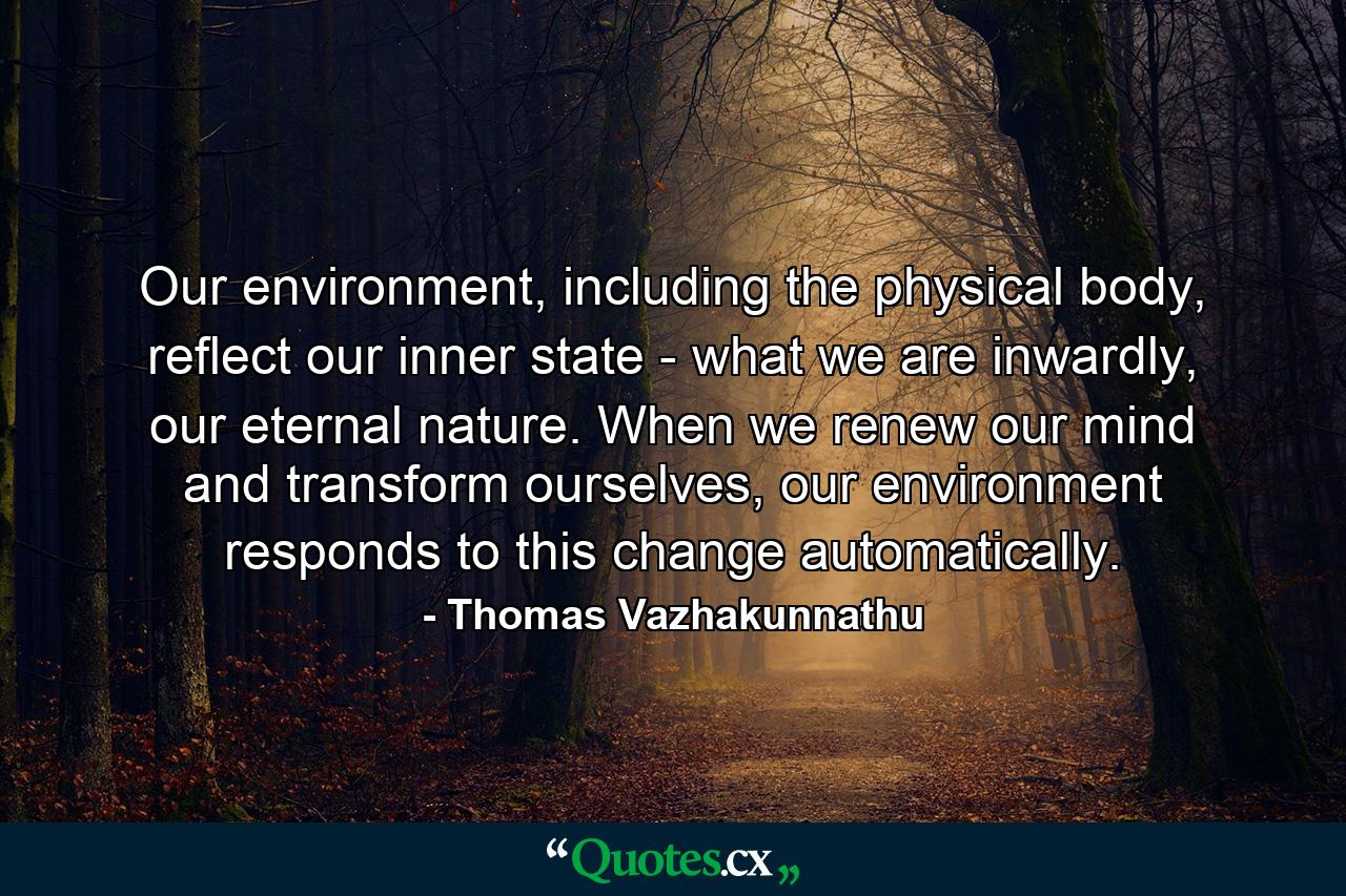 Our environment, including the physical body, reflect our inner state - what we are inwardly, our eternal nature. When we renew our mind and transform ourselves, our environment responds to this change automatically. - Quote by Thomas Vazhakunnathu