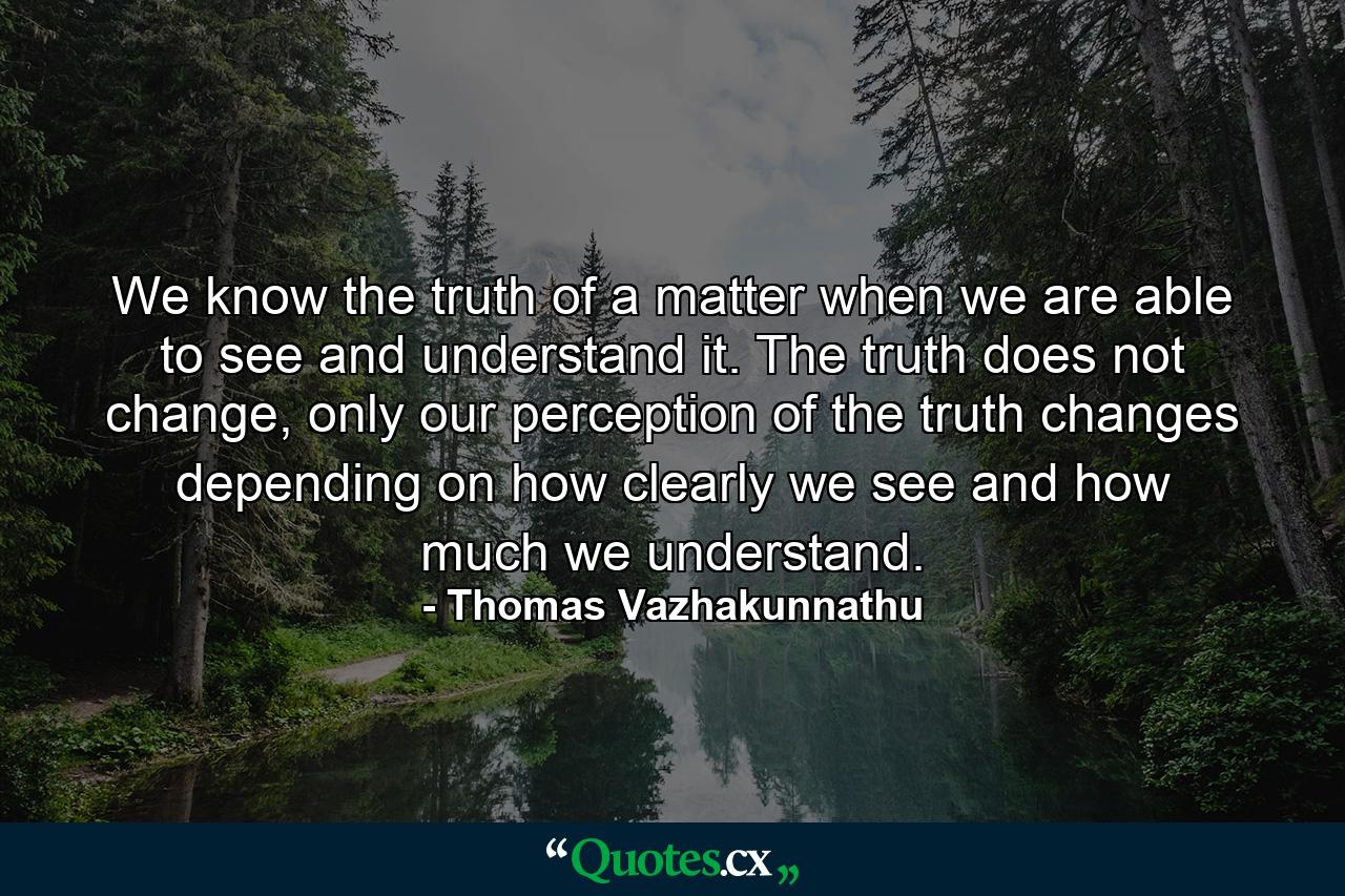 We know the truth of a matter when we are able to see and understand it. The truth does not change, only our perception of the truth changes depending on how clearly we see and how much we understand. - Quote by Thomas Vazhakunnathu