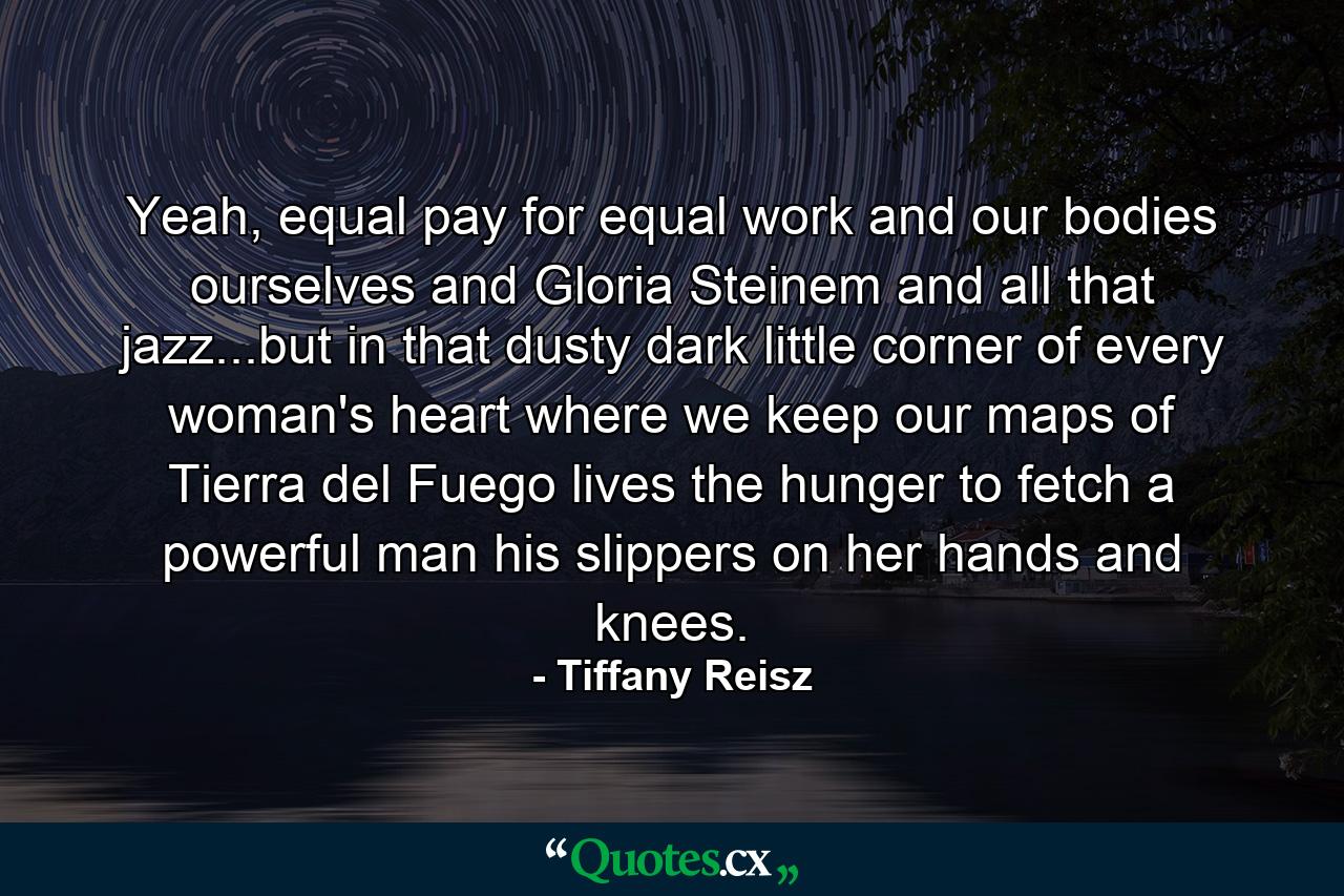 Yeah, equal pay for equal work and our bodies ourselves and Gloria Steinem and all that jazz...but in that dusty dark little corner of every woman's heart where we keep our maps of Tierra del Fuego lives the hunger to fetch a powerful man his slippers on her hands and knees. - Quote by Tiffany Reisz